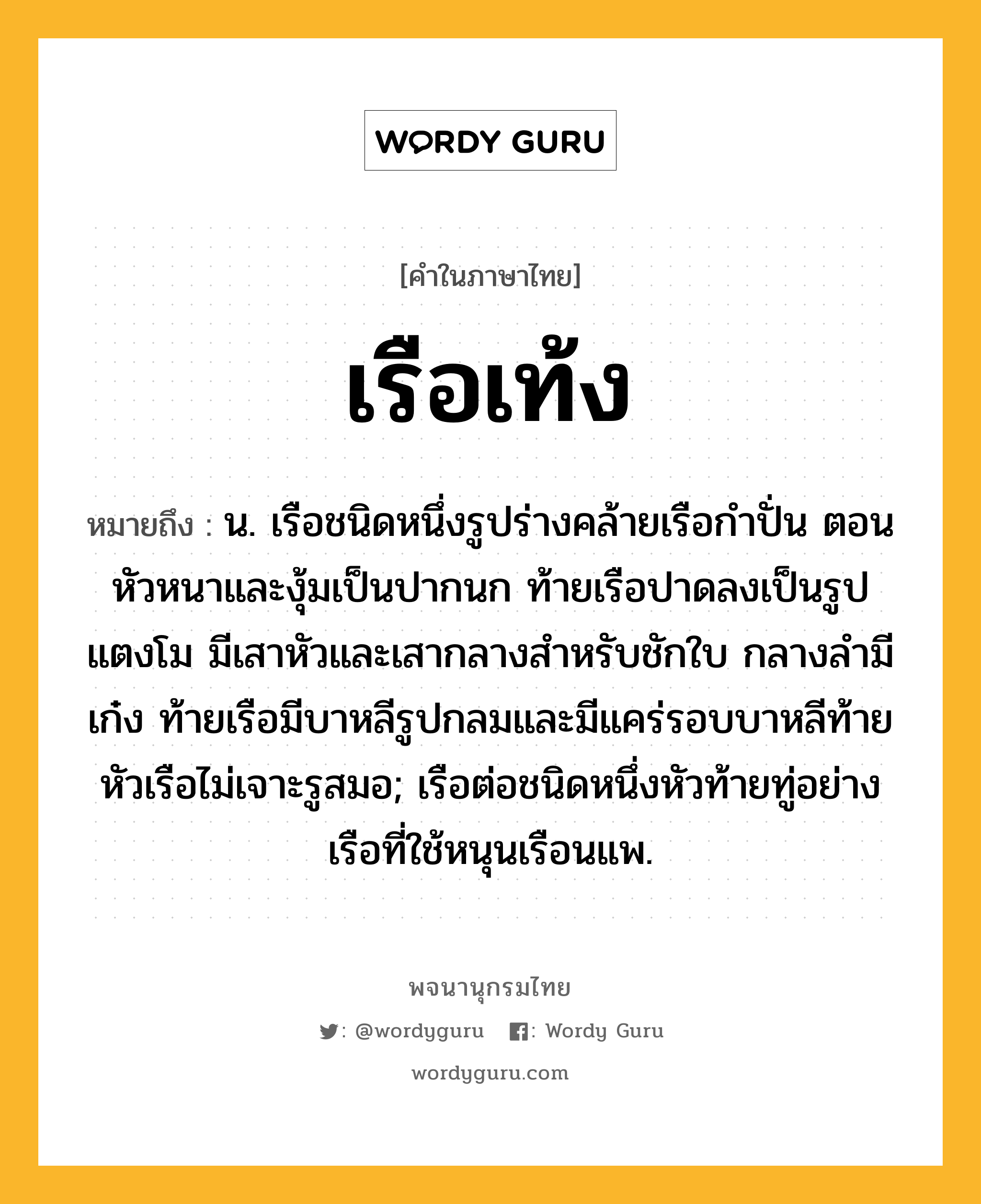 เรือเท้ง ความหมาย หมายถึงอะไร?, คำในภาษาไทย เรือเท้ง หมายถึง น. เรือชนิดหนึ่งรูปร่างคล้ายเรือกำปั่น ตอนหัวหนาและงุ้มเป็นปากนก ท้ายเรือปาดลงเป็นรูปแตงโม มีเสาหัวและเสากลางสำหรับชักใบ กลางลำมีเก๋ง ท้ายเรือมีบาหลีรูปกลมและมีแคร่รอบบาหลีท้าย หัวเรือไม่เจาะรูสมอ; เรือต่อชนิดหนึ่งหัวท้ายทู่อย่างเรือที่ใช้หนุนเรือนแพ.