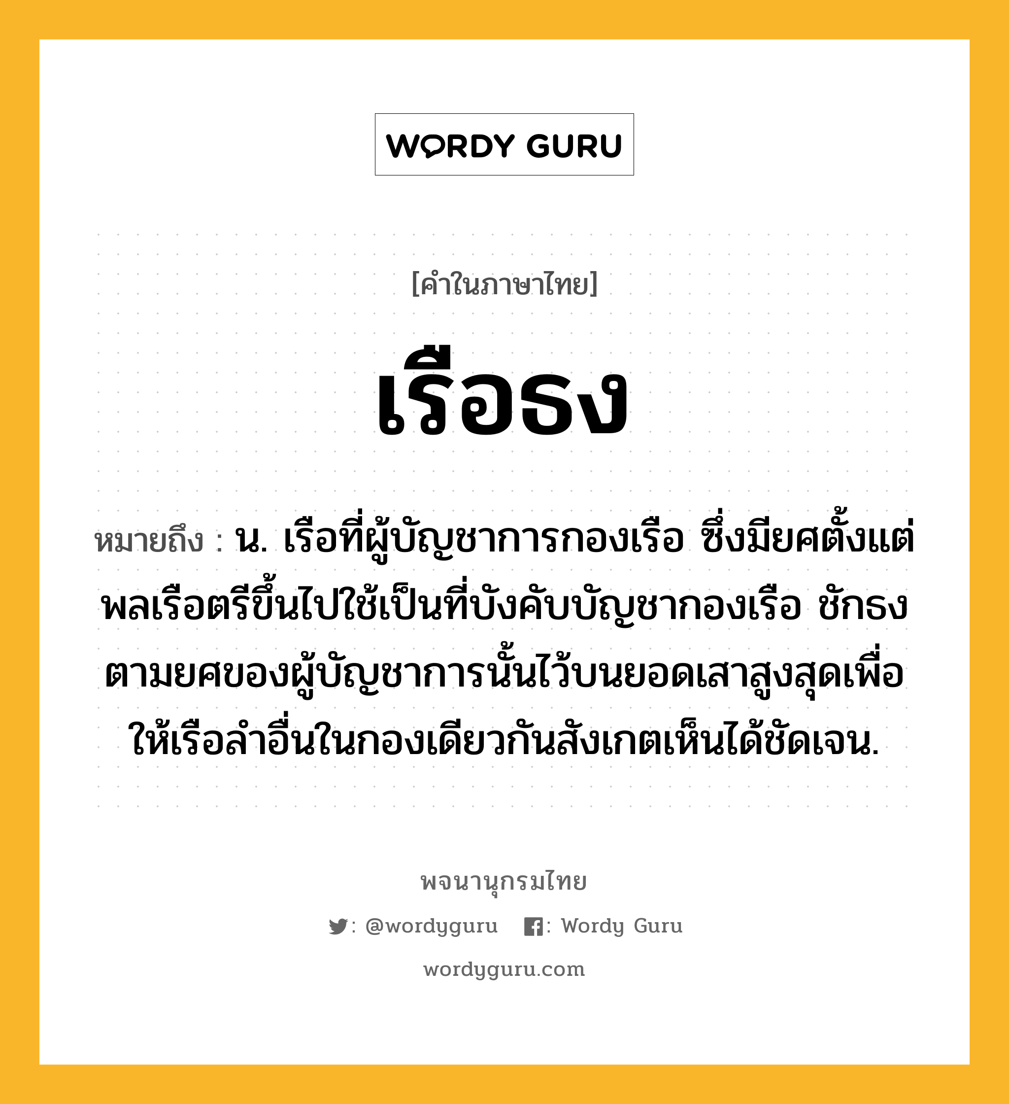 เรือธง ความหมาย หมายถึงอะไร?, คำในภาษาไทย เรือธง หมายถึง น. เรือที่ผู้บัญชาการกองเรือ ซึ่งมียศตั้งแต่พลเรือตรีขึ้นไปใช้เป็นที่บังคับบัญชากองเรือ ชักธงตามยศของผู้บัญชาการนั้นไว้บนยอดเสาสูงสุดเพื่อให้เรือลำอื่นในกองเดียวกันสังเกตเห็นได้ชัดเจน.