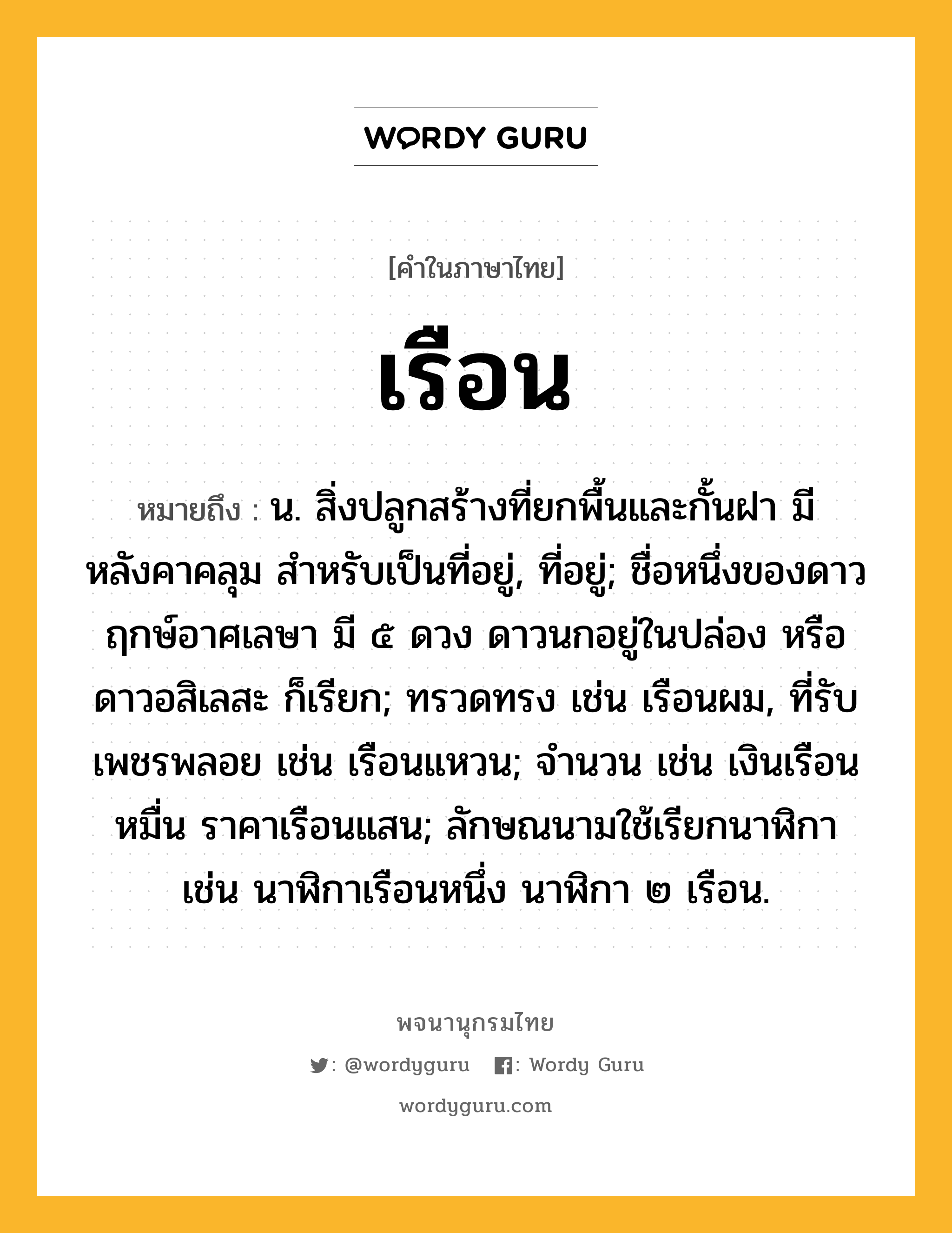 เรือน ความหมาย หมายถึงอะไร?, คำในภาษาไทย เรือน หมายถึง น. สิ่งปลูกสร้างที่ยกพื้นและกั้นฝา มีหลังคาคลุม สําหรับเป็นที่อยู่, ที่อยู่; ชื่อหนึ่งของดาวฤกษ์อาศเลษา มี ๕ ดวง ดาวนกอยู่ในปล่อง หรือ ดาวอสิเลสะ ก็เรียก; ทรวดทรง เช่น เรือนผม, ที่รับเพชรพลอย เช่น เรือนแหวน; จํานวน เช่น เงินเรือนหมื่น ราคาเรือนแสน; ลักษณนามใช้เรียกนาฬิกา เช่น นาฬิกาเรือนหนึ่ง นาฬิกา ๒ เรือน.