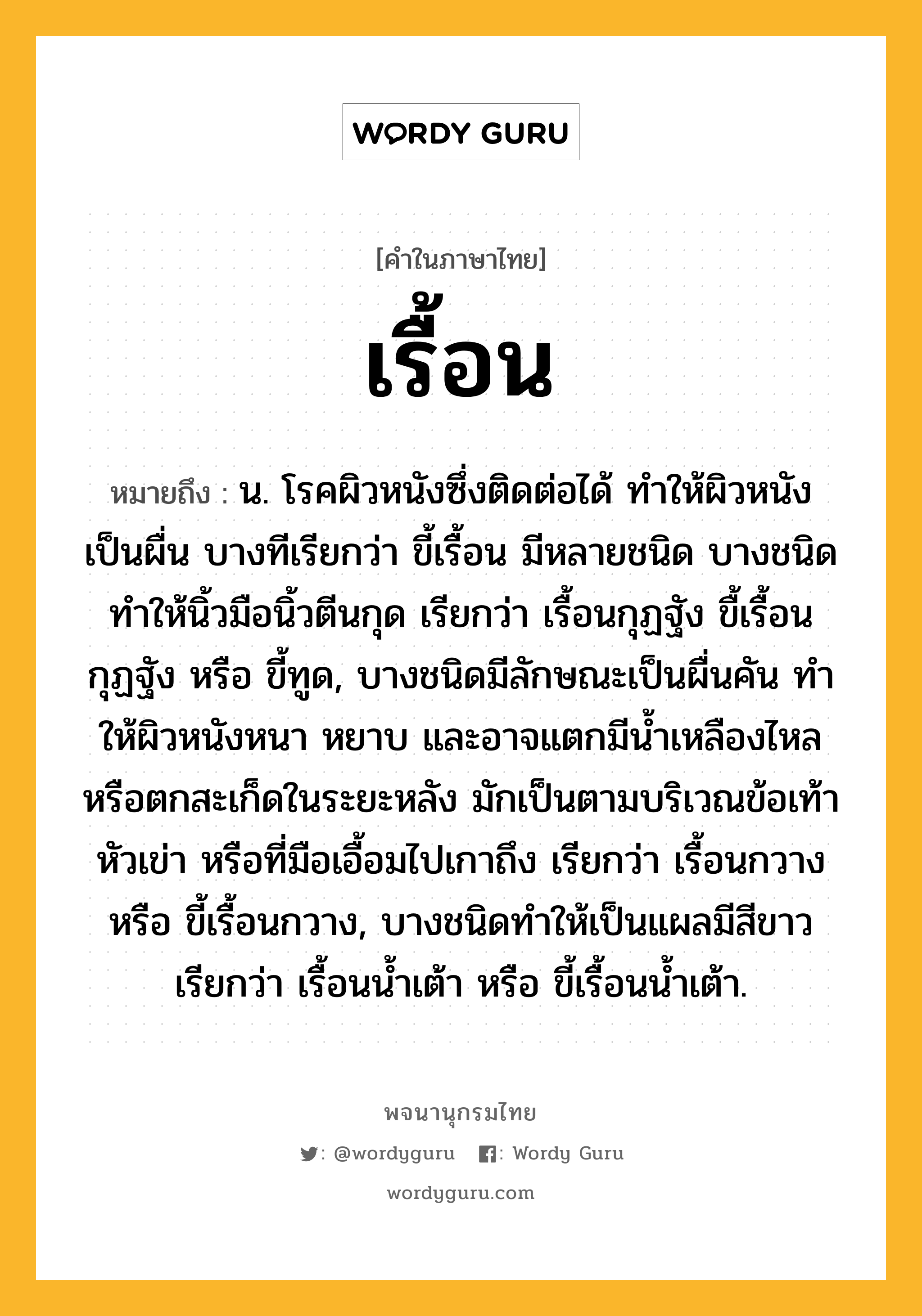 เรื้อน ความหมาย หมายถึงอะไร?, คำในภาษาไทย เรื้อน หมายถึง น. โรคผิวหนังซึ่งติดต่อได้ ทำให้ผิวหนังเป็นผื่น บางทีเรียกว่า ขี้เรื้อน มีหลายชนิด บางชนิดทำให้นิ้วมือนิ้วตีนกุด เรียกว่า เรื้อนกุฏฐัง ขื้เรื้อนกุฏฐัง หรือ ขี้ทูด, บางชนิดมีลักษณะเป็นผื่นคัน ทําให้ผิวหนังหนา หยาบ และอาจแตกมีนํ้าเหลืองไหลหรือตกสะเก็ดในระยะหลัง มักเป็นตามบริเวณข้อเท้า หัวเข่า หรือที่มือเอื้อมไปเกาถึง เรียกว่า เรื้อนกวาง หรือ ขี้เรื้อนกวาง, บางชนิดทําให้เป็นแผลมีสีขาว เรียกว่า เรื้อนนํ้าเต้า หรือ ขี้เรื้อนน้ำเต้า.