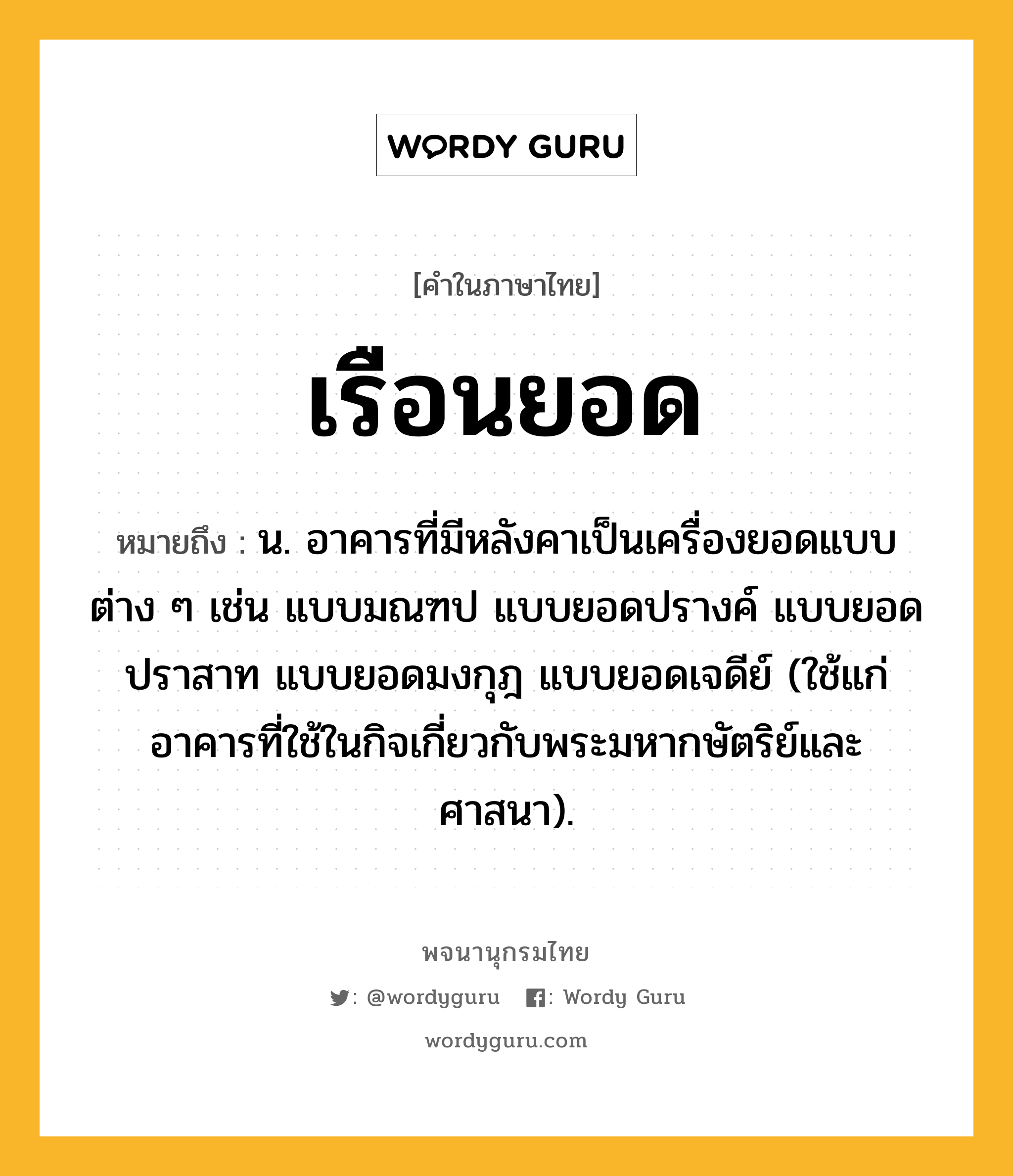 เรือนยอด ความหมาย หมายถึงอะไร?, คำในภาษาไทย เรือนยอด หมายถึง น. อาคารที่มีหลังคาเป็นเครื่องยอดแบบต่าง ๆ เช่น แบบมณฑป แบบยอดปรางค์ แบบยอดปราสาท แบบยอดมงกุฎ แบบยอดเจดีย์ (ใช้แก่อาคารที่ใช้ในกิจเกี่ยวกับพระมหากษัตริย์และศาสนา).