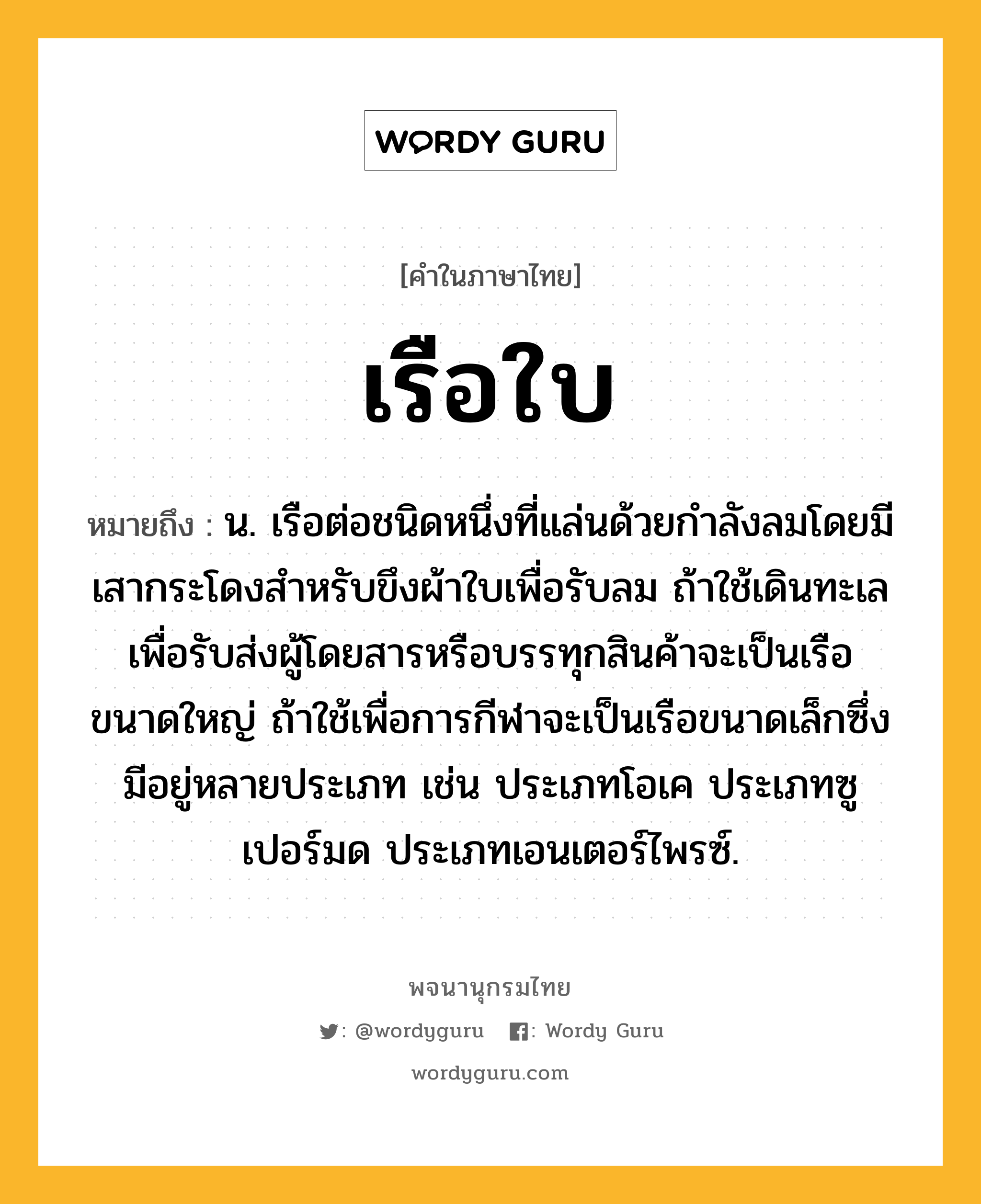 เรือใบ ความหมาย หมายถึงอะไร?, คำในภาษาไทย เรือใบ หมายถึง น. เรือต่อชนิดหนึ่งที่แล่นด้วยกำลังลมโดยมีเสากระโดงสำหรับขึงผ้าใบเพื่อรับลม ถ้าใช้เดินทะเลเพื่อรับส่งผู้โดยสารหรือบรรทุกสินค้าจะเป็นเรือขนาดใหญ่ ถ้าใช้เพื่อการกีฬาจะเป็นเรือขนาดเล็กซึ่งมีอยู่หลายประเภท เช่น ประเภทโอเค ประเภทซูเปอร์มด ประเภทเอนเตอร์ไพรซ์.