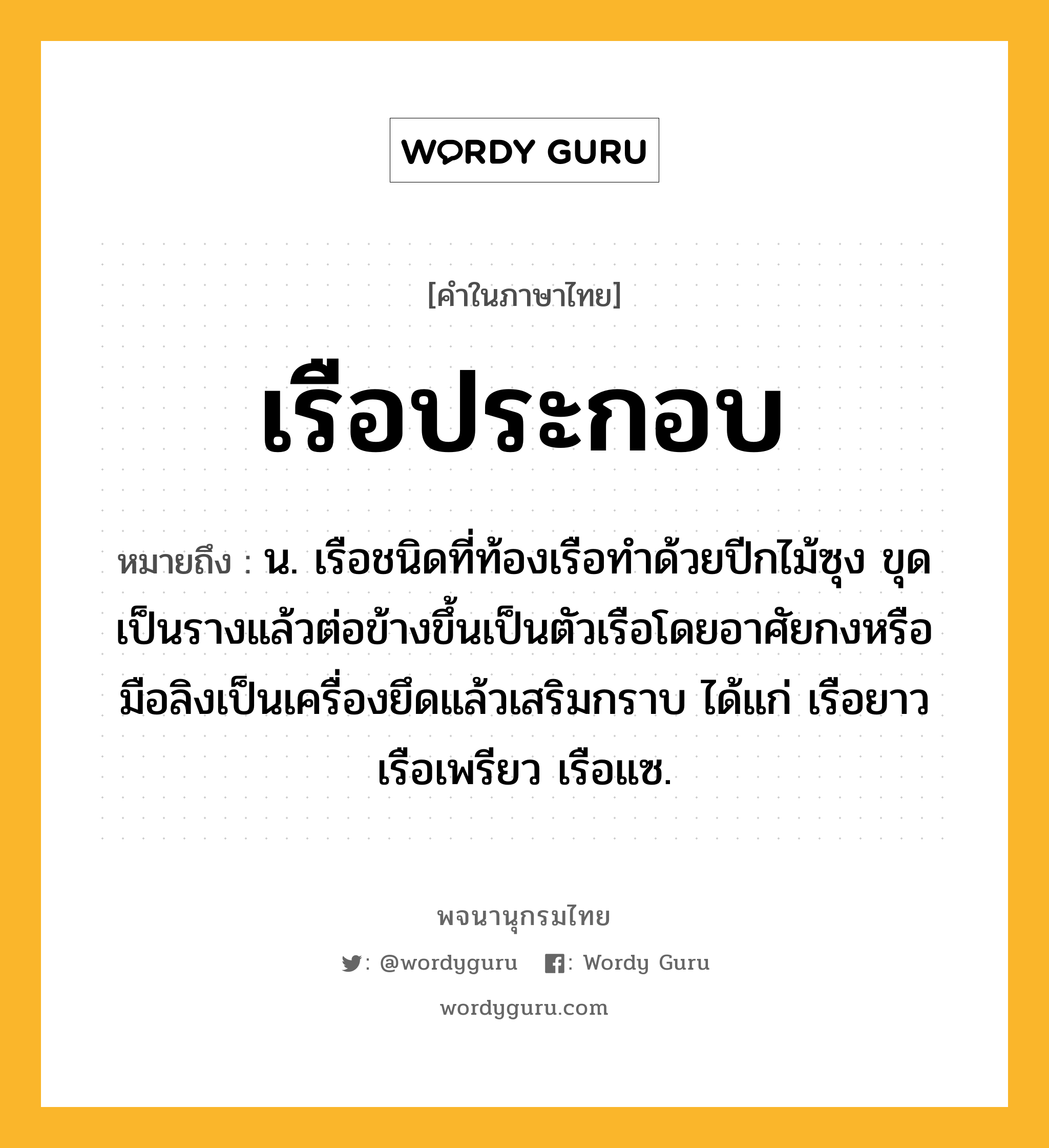 เรือประกอบ ความหมาย หมายถึงอะไร?, คำในภาษาไทย เรือประกอบ หมายถึง น. เรือชนิดที่ท้องเรือทำด้วยปีกไม้ซุง ขุดเป็นรางแล้วต่อข้างขึ้นเป็นตัวเรือโดยอาศัยกงหรือมือลิงเป็นเครื่องยึดแล้วเสริมกราบ ได้แก่ เรือยาว เรือเพรียว เรือแซ.