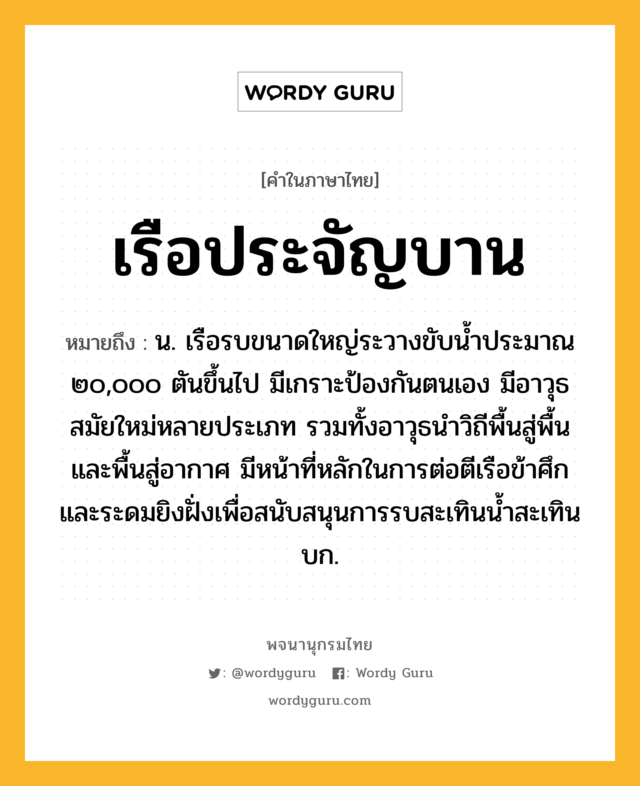 เรือประจัญบาน ความหมาย หมายถึงอะไร?, คำในภาษาไทย เรือประจัญบาน หมายถึง น. เรือรบขนาดใหญ่ระวางขับน้ำประมาณ ๒๐,๐๐๐ ตันขึ้นไป มีเกราะป้องกันตนเอง มีอาวุธสมัยใหม่หลายประเภท รวมทั้งอาวุธนำวิถีพื้นสู่พื้น และพื้นสู่อากาศ มีหน้าที่หลักในการต่อตีเรือข้าศึก และระดมยิงฝั่งเพื่อสนับสนุนการรบสะเทินน้ำสะเทินบก.