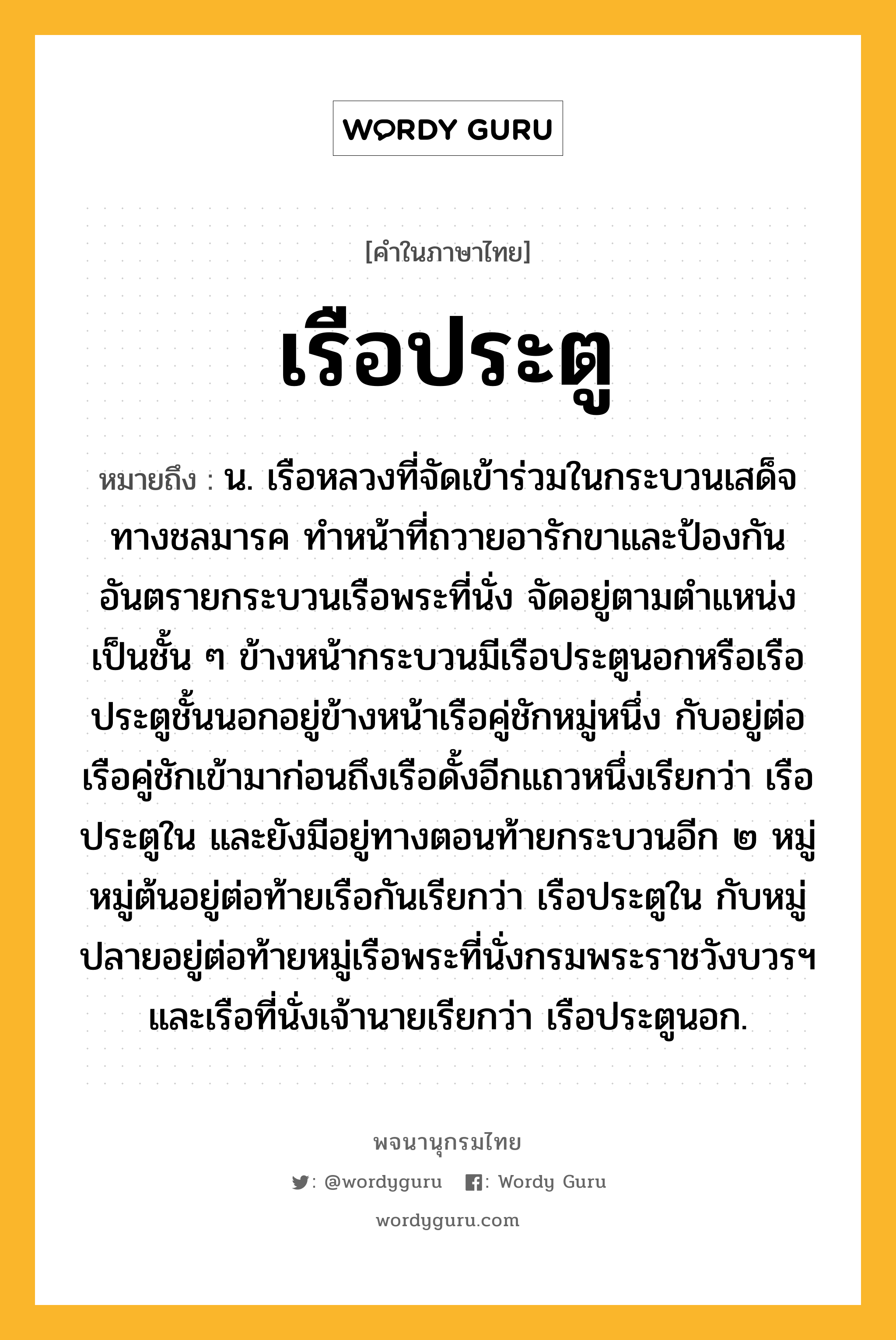 เรือประตู ความหมาย หมายถึงอะไร?, คำในภาษาไทย เรือประตู หมายถึง น. เรือหลวงที่จัดเข้าร่วมในกระบวนเสด็จทางชลมารค ทำหน้าที่ถวายอารักขาและป้องกันอันตรายกระบวนเรือพระที่นั่ง จัดอยู่ตามตำแหน่งเป็นชั้น ๆ ข้างหน้ากระบวนมีเรือประตูนอกหรือเรือประตูชั้นนอกอยู่ข้างหน้าเรือคู่ชักหมู่หนึ่ง กับอยู่ต่อเรือคู่ชักเข้ามาก่อนถึงเรือดั้งอีกแถวหนึ่งเรียกว่า เรือประตูใน และยังมีอยู่ทางตอนท้ายกระบวนอีก ๒ หมู่ หมู่ต้นอยู่ต่อท้ายเรือกันเรียกว่า เรือประตูใน กับหมู่ปลายอยู่ต่อท้ายหมู่เรือพระที่นั่งกรมพระราชวังบวรฯ และเรือที่นั่งเจ้านายเรียกว่า เรือประตูนอก.