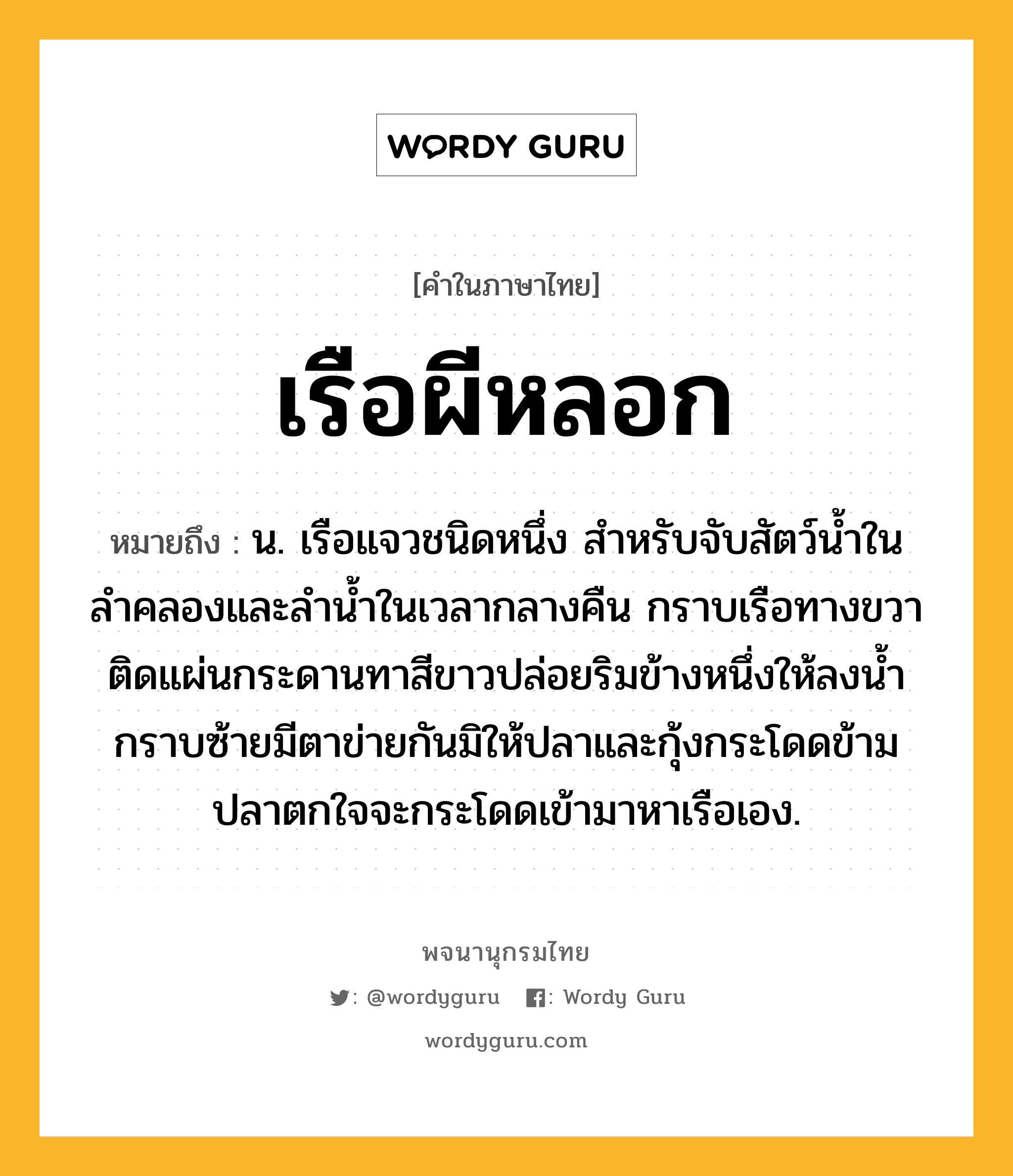 เรือผีหลอก ความหมาย หมายถึงอะไร?, คำในภาษาไทย เรือผีหลอก หมายถึง น. เรือแจวชนิดหนึ่ง สำหรับจับสัตว์น้ำในลำคลองและลำน้ำในเวลากลางคืน กราบเรือทางขวาติดแผ่นกระดานทาสีขาวปล่อยริมข้างหนึ่งให้ลงน้ำ กราบซ้ายมีตาข่ายกันมิให้ปลาและกุ้งกระโดดข้าม ปลาตกใจจะกระโดดเข้ามาหาเรือเอง.