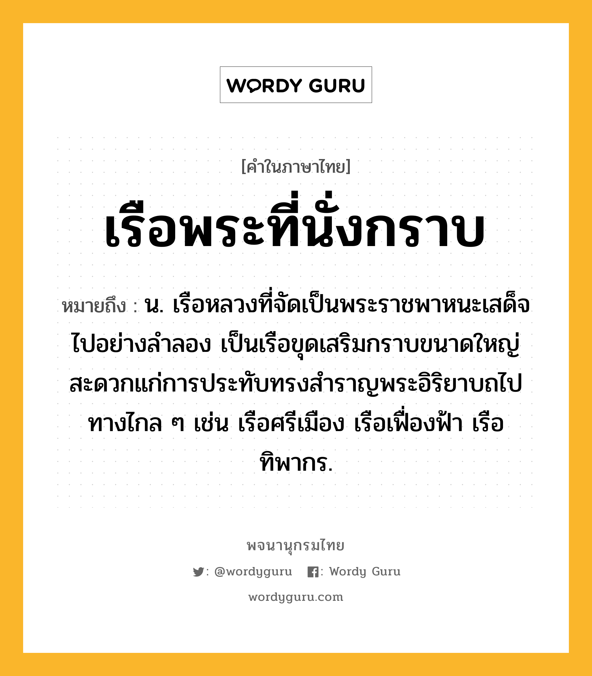 เรือพระที่นั่งกราบ ความหมาย หมายถึงอะไร?, คำในภาษาไทย เรือพระที่นั่งกราบ หมายถึง น. เรือหลวงที่จัดเป็นพระราชพาหนะเสด็จไปอย่างลำลอง เป็นเรือขุดเสริมกราบขนาดใหญ่ สะดวกแก่การประทับทรงสำราญพระอิริยาบถไปทางไกล ๆ เช่น เรือศรีเมือง เรือเฟื่องฟ้า เรือทิพากร.