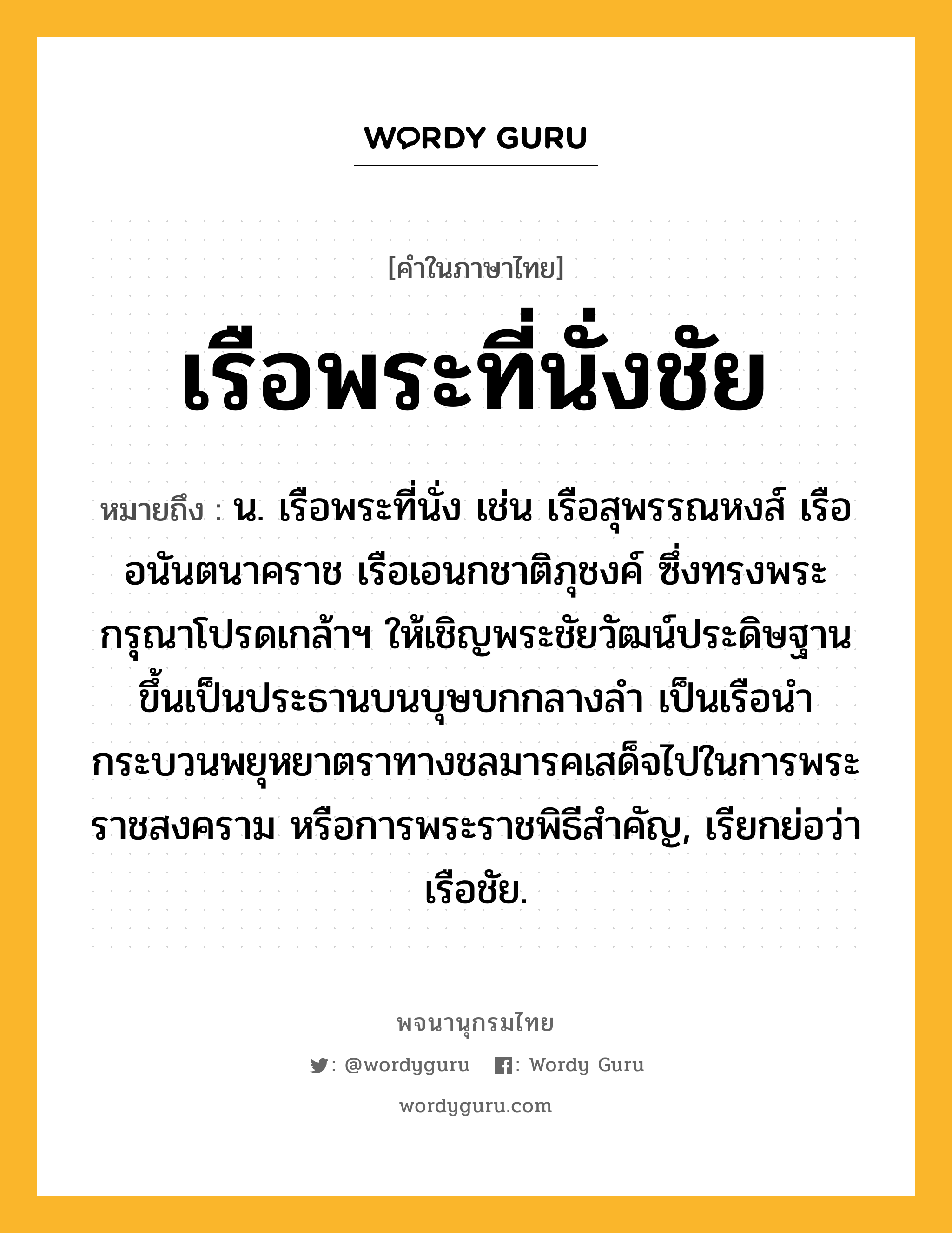 เรือพระที่นั่งชัย ความหมาย หมายถึงอะไร?, คำในภาษาไทย เรือพระที่นั่งชัย หมายถึง น. เรือพระที่นั่ง เช่น เรือสุพรรณหงส์ เรืออนันตนาคราช เรือเอนกชาติภุชงค์ ซึ่งทรงพระกรุณาโปรดเกล้าฯ ให้เชิญพระชัยวัฒน์ประดิษฐานขึ้นเป็นประธานบนบุษบกกลางลำ เป็นเรือนำกระบวนพยุหยาตราทางชลมารคเสด็จไปในการพระราชสงคราม หรือการพระราชพิธีสำคัญ, เรียกย่อว่า เรือชัย.