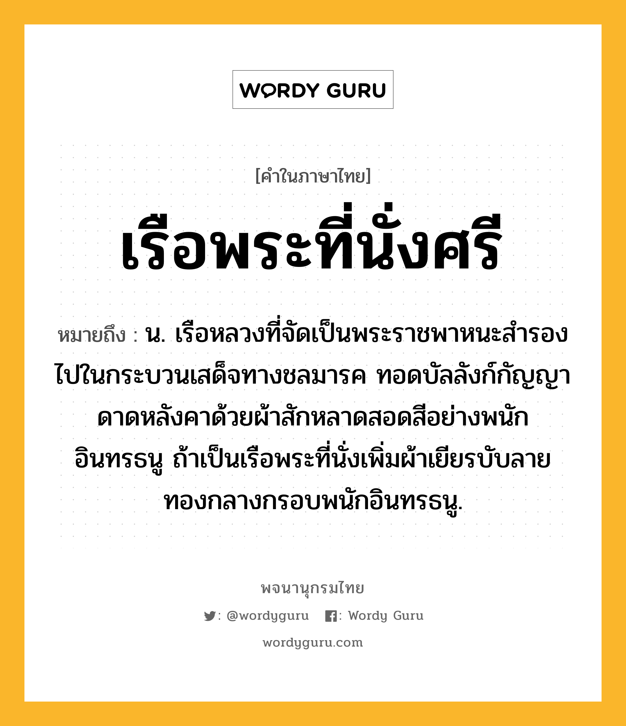 เรือพระที่นั่งศรี ความหมาย หมายถึงอะไร?, คำในภาษาไทย เรือพระที่นั่งศรี หมายถึง น. เรือหลวงที่จัดเป็นพระราชพาหนะสำรองไปในกระบวนเสด็จทางชลมารค ทอดบัลลังก์กัญญา ดาดหลังคาด้วยผ้าสักหลาดสอดสีอย่างพนักอินทรธนู ถ้าเป็นเรือพระที่นั่งเพิ่มผ้าเยียรบับลายทองกลางกรอบพนักอินทรธนู.