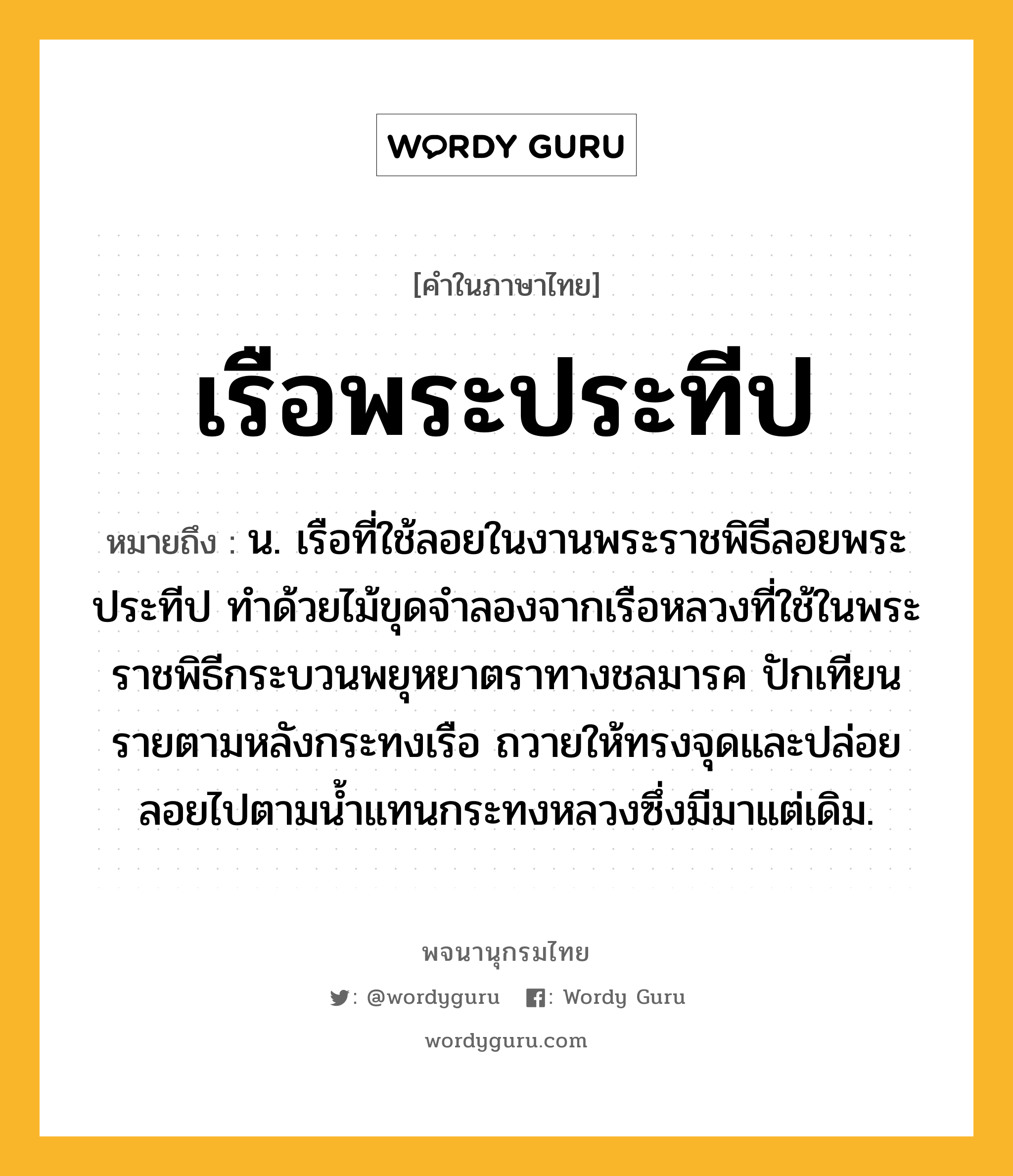 เรือพระประทีป ความหมาย หมายถึงอะไร?, คำในภาษาไทย เรือพระประทีป หมายถึง น. เรือที่ใช้ลอยในงานพระราชพิธีลอยพระประทีป ทำด้วยไม้ขุดจำลองจากเรือหลวงที่ใช้ในพระราชพิธีกระบวนพยุหยาตราทางชลมารค ปักเทียนรายตามหลังกระทงเรือ ถวายให้ทรงจุดและปล่อยลอยไปตามน้ำแทนกระทงหลวงซึ่งมีมาแต่เดิม.