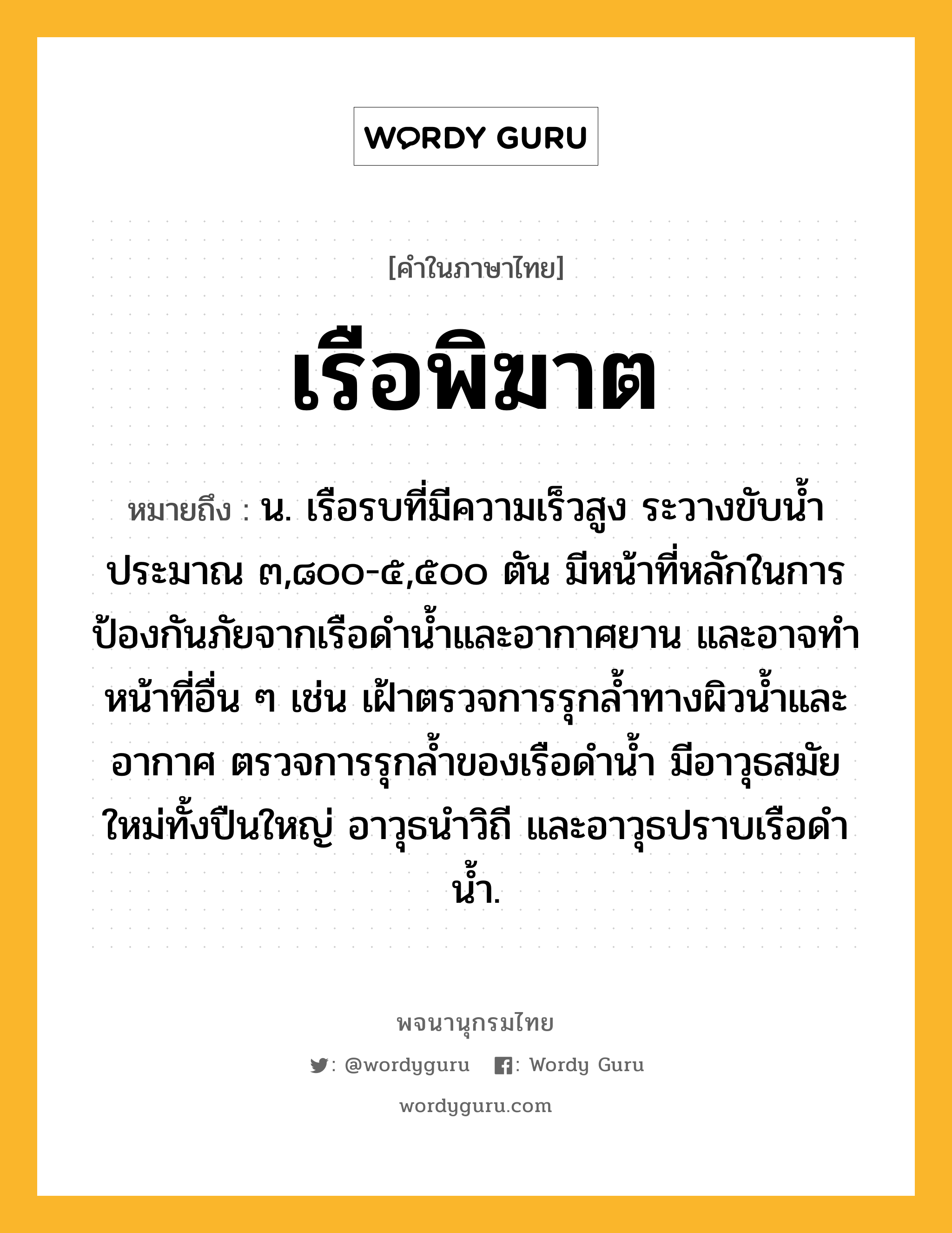 เรือพิฆาต ความหมาย หมายถึงอะไร?, คำในภาษาไทย เรือพิฆาต หมายถึง น. เรือรบที่มีความเร็วสูง ระวางขับน้ำประมาณ ๓,๘๐๐-๕,๕๐๐ ตัน มีหน้าที่หลักในการป้องกันภัยจากเรือดำน้ำและอากาศยาน และอาจทำหน้าที่อื่น ๆ เช่น เฝ้าตรวจการรุกล้ำทางผิวน้ำและอากาศ ตรวจการรุกล้ำของเรือดำน้ำ มีอาวุธสมัยใหม่ทั้งปืนใหญ่ อาวุธนำวิถี และอาวุธปราบเรือดำน้ำ.