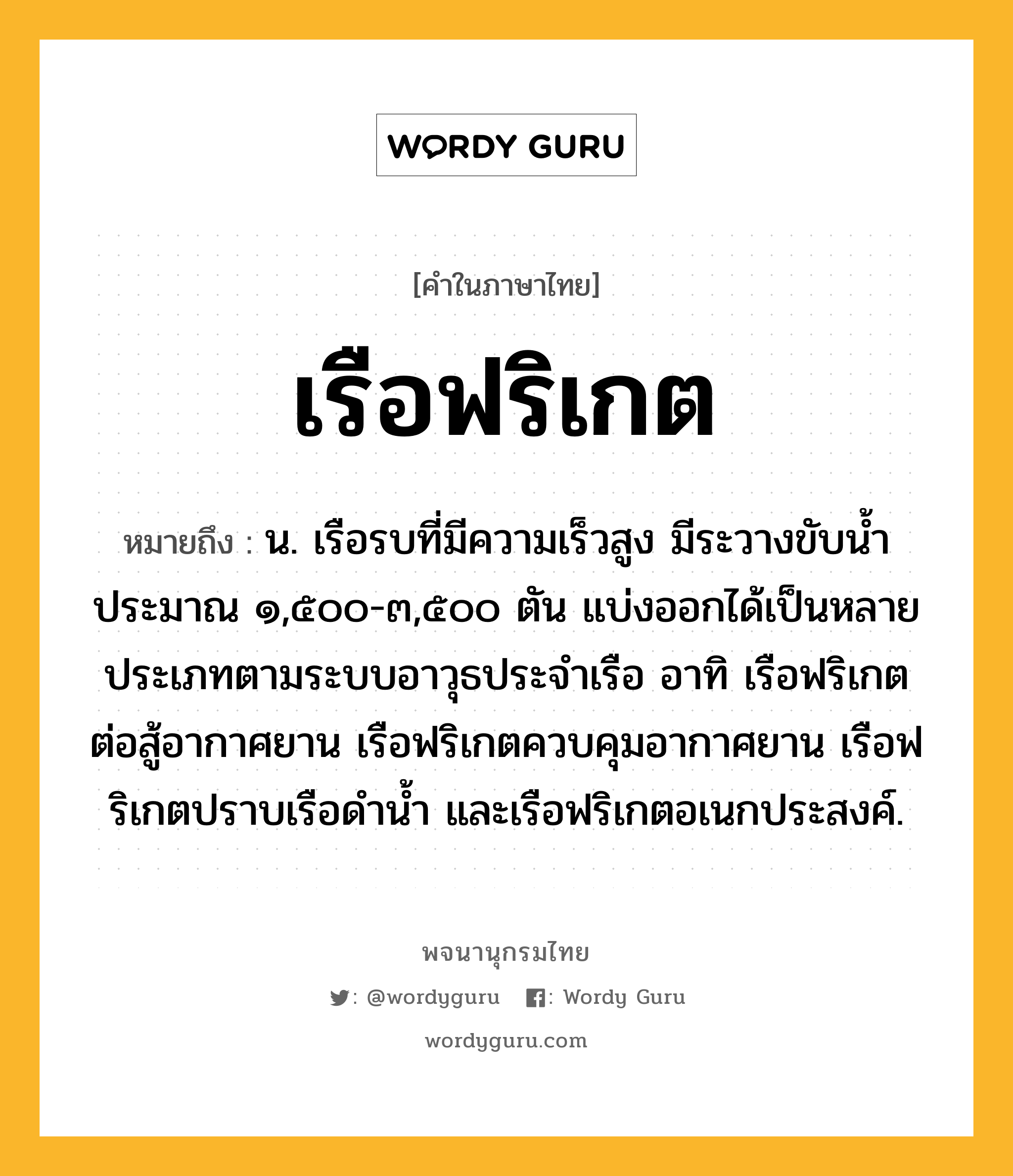 เรือฟริเกต ความหมาย หมายถึงอะไร?, คำในภาษาไทย เรือฟริเกต หมายถึง น. เรือรบที่มีความเร็วสูง มีระวางขับน้ำประมาณ ๑,๕๐๐-๓,๕๐๐ ตัน แบ่งออกได้เป็นหลายประเภทตามระบบอาวุธประจำเรือ อาทิ เรือฟริเกตต่อสู้อากาศยาน เรือฟริเกตควบคุมอากาศยาน เรือฟริเกตปราบเรือดำน้ำ และเรือฟริเกตอเนกประสงค์.