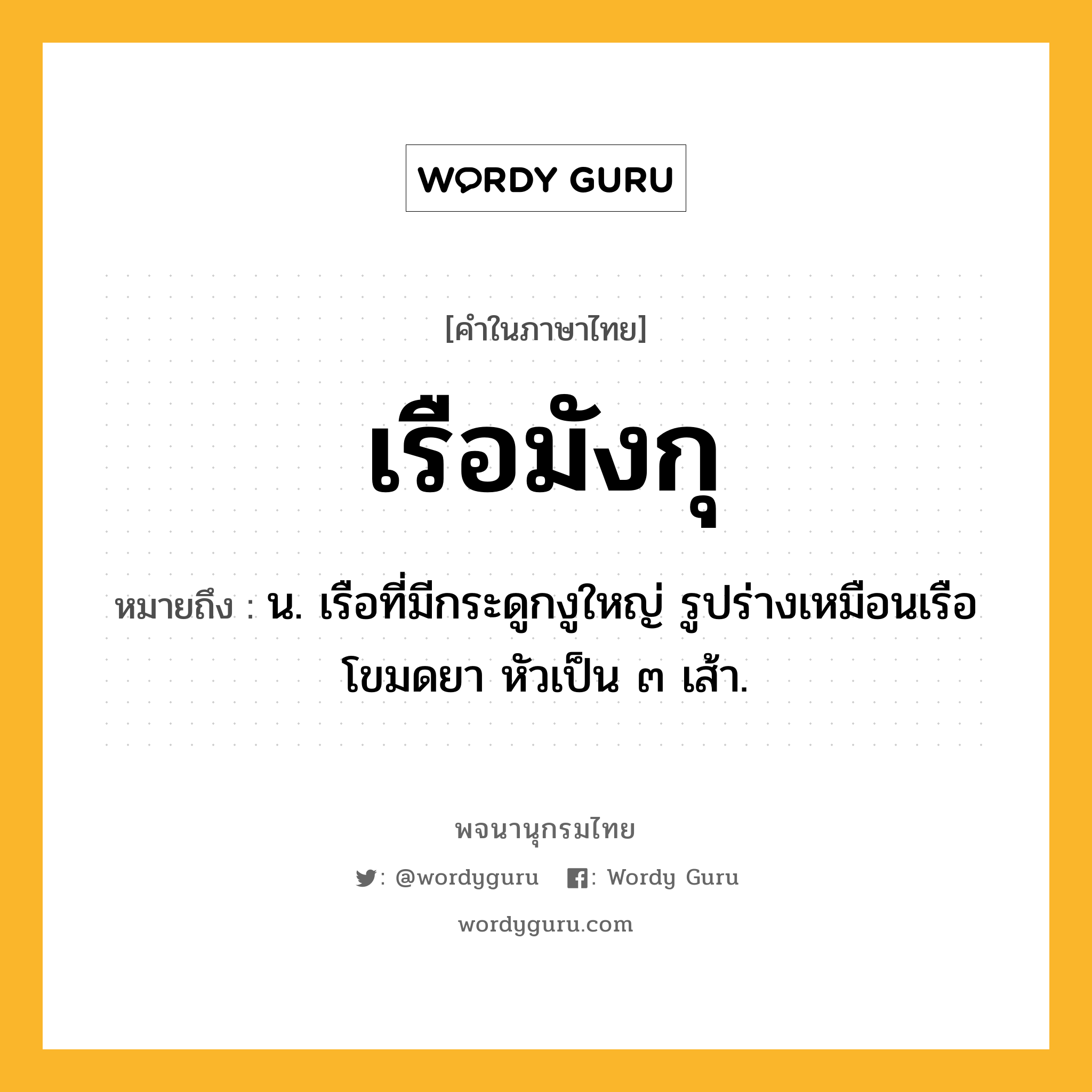 เรือมังกุ ความหมาย หมายถึงอะไร?, คำในภาษาไทย เรือมังกุ หมายถึง น. เรือที่มีกระดูกงูใหญ่ รูปร่างเหมือนเรือโขมดยา หัวเป็น ๓ เส้า.