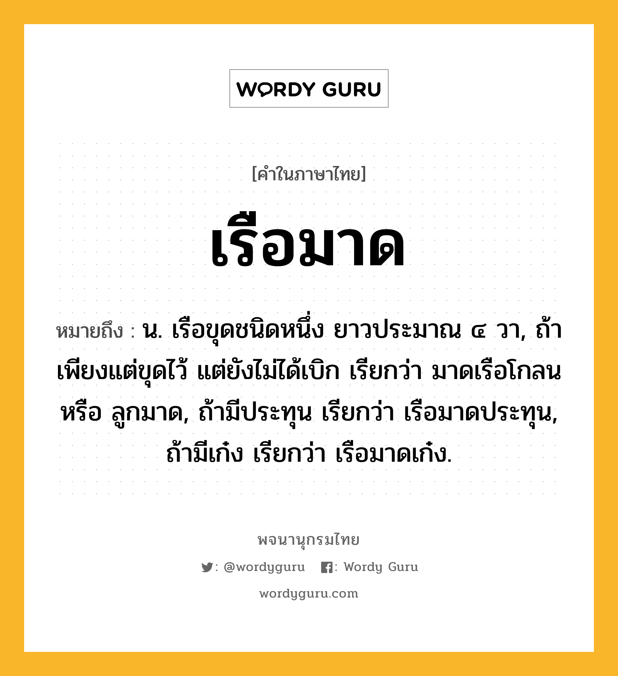 เรือมาด ความหมาย หมายถึงอะไร?, คำในภาษาไทย เรือมาด หมายถึง น. เรือขุดชนิดหนึ่ง ยาวประมาณ ๔ วา, ถ้าเพียงแต่ขุดไว้ แต่ยังไม่ได้เบิก เรียกว่า มาดเรือโกลน หรือ ลูกมาด, ถ้ามีประทุน เรียกว่า เรือมาดประทุน, ถ้ามีเก๋ง เรียกว่า เรือมาดเก๋ง.