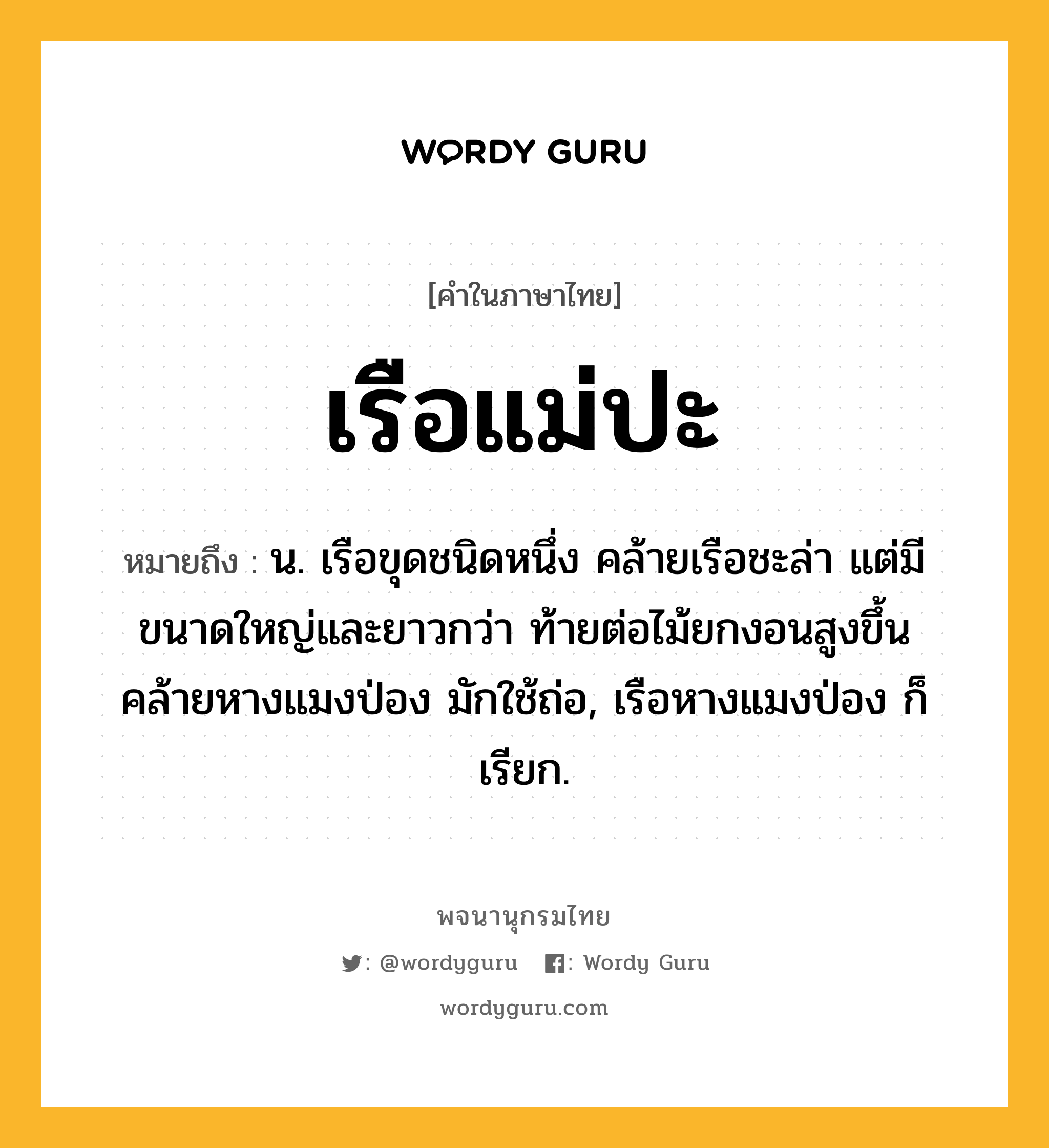 เรือแม่ปะ ความหมาย หมายถึงอะไร?, คำในภาษาไทย เรือแม่ปะ หมายถึง น. เรือขุดชนิดหนึ่ง คล้ายเรือชะล่า แต่มีขนาดใหญ่และยาวกว่า ท้ายต่อไม้ยกงอนสูงขึ้นคล้ายหางแมงป่อง มักใช้ถ่อ, เรือหางแมงป่อง ก็เรียก.