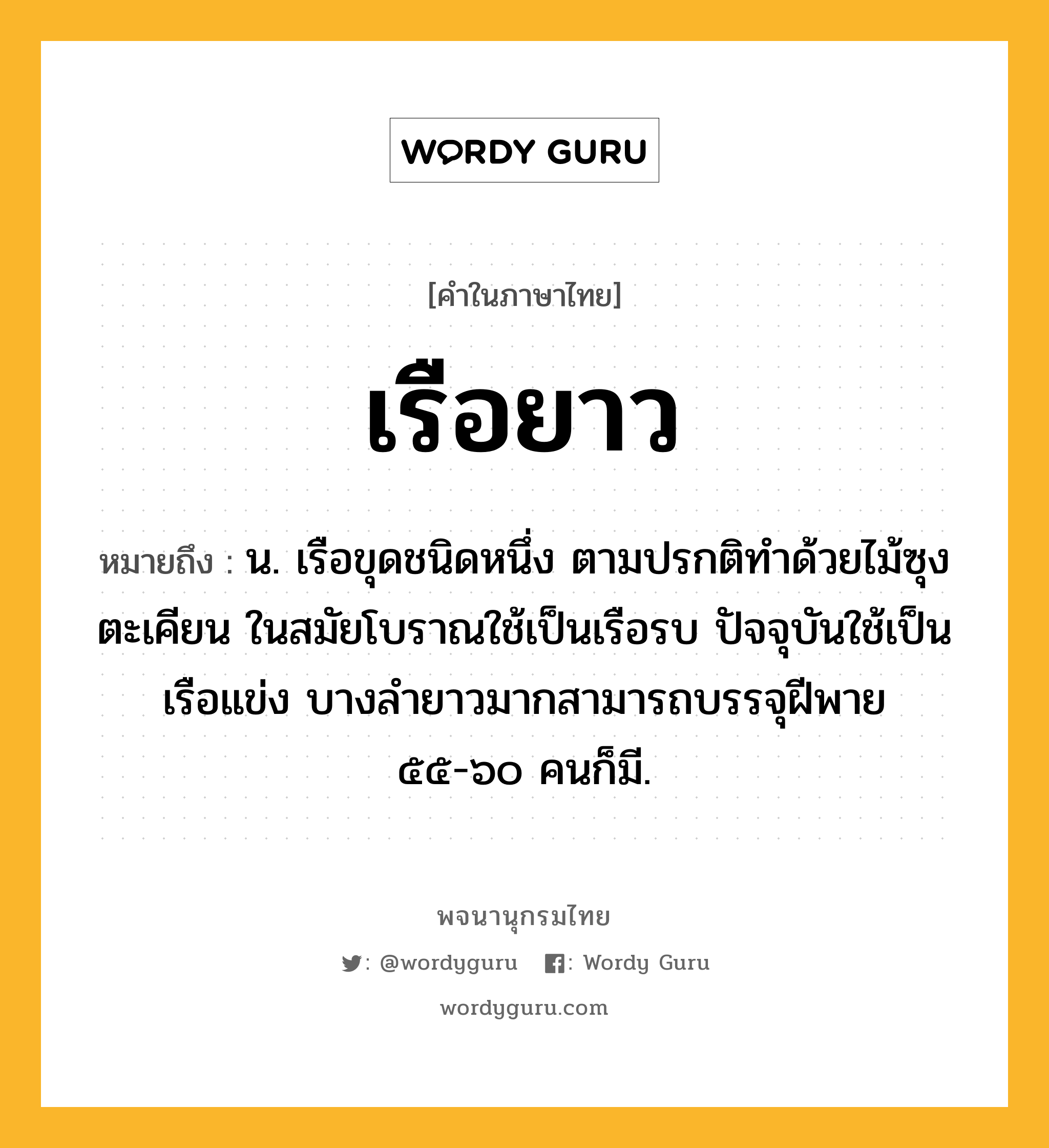 เรือยาว ความหมาย หมายถึงอะไร?, คำในภาษาไทย เรือยาว หมายถึง น. เรือขุดชนิดหนึ่ง ตามปรกติทำด้วยไม้ซุงตะเคียน ในสมัยโบราณใช้เป็นเรือรบ ปัจจุบันใช้เป็นเรือแข่ง บางลำยาวมากสามารถบรรจุฝีพาย ๕๕-๖๐ คนก็มี.