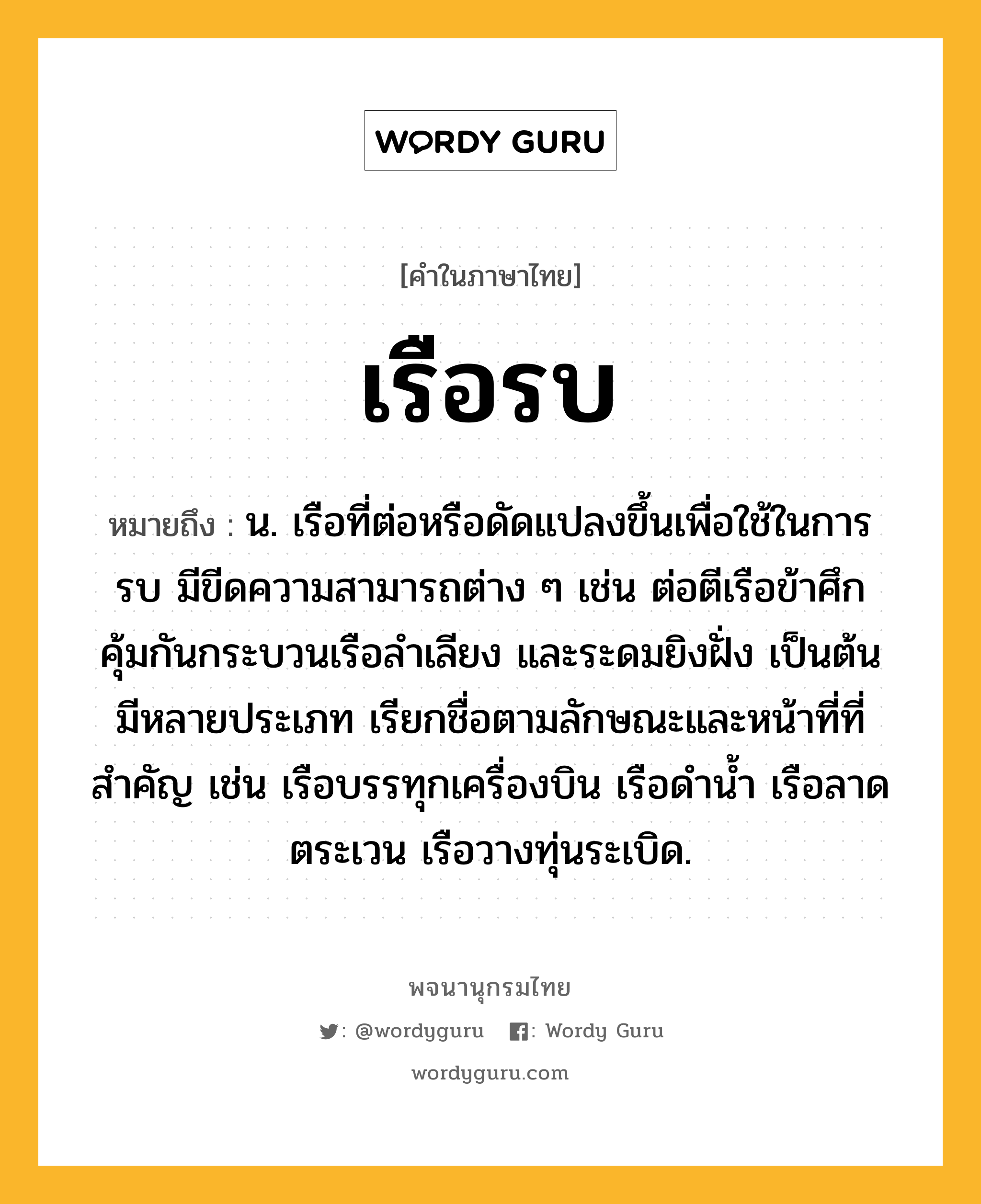 เรือรบ ความหมาย หมายถึงอะไร?, คำในภาษาไทย เรือรบ หมายถึง น. เรือที่ต่อหรือดัดแปลงขึ้นเพื่อใช้ในการรบ มีขีดความสามารถต่าง ๆ เช่น ต่อตีเรือข้าศึก คุ้มกันกระบวนเรือลำเลียง และระดมยิงฝั่ง เป็นต้น มีหลายประเภท เรียกชื่อตามลักษณะและหน้าที่ที่สำคัญ เช่น เรือบรรทุกเครื่องบิน เรือดำน้ำ เรือลาดตระเวน เรือวางทุ่นระเบิด.