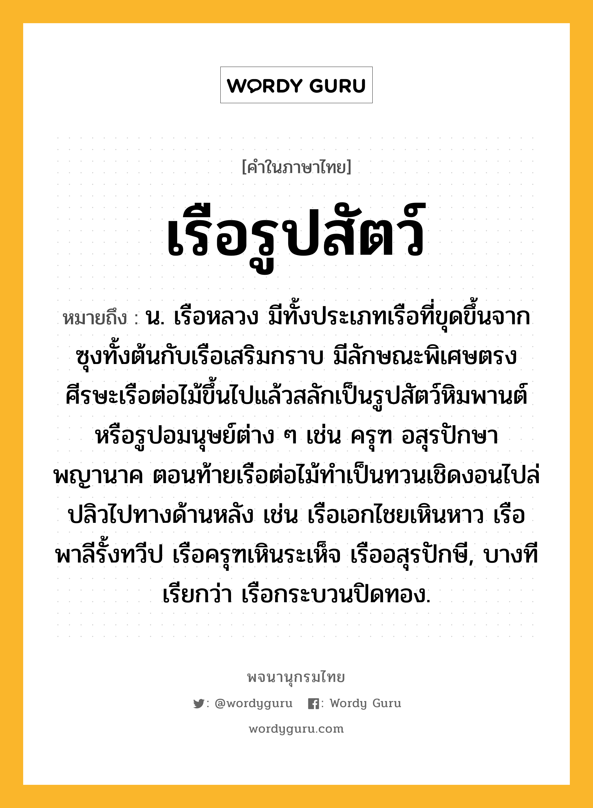 เรือรูปสัตว์ ความหมาย หมายถึงอะไร?, คำในภาษาไทย เรือรูปสัตว์ หมายถึง น. เรือหลวง มีทั้งประเภทเรือที่ขุดขึ้นจากซุงทั้งต้นกับเรือเสริมกราบ มีลักษณะพิเศษตรงศีรษะเรือต่อไม้ขึ้นไปแล้วสลักเป็นรูปสัตว์หิมพานต์ หรือรูปอมนุษย์ต่าง ๆ เช่น ครุฑ อสุรปักษา พญานาค ตอนท้ายเรือต่อไม้ทำเป็นทวนเชิดงอนไปล่ปลิวไปทางด้านหลัง เช่น เรือเอกไชยเหินหาว เรือพาลีรั้งทวีป เรือครุฑเหินระเห็จ เรืออสุรปักษี, บางทีเรียกว่า เรือกระบวนปิดทอง.