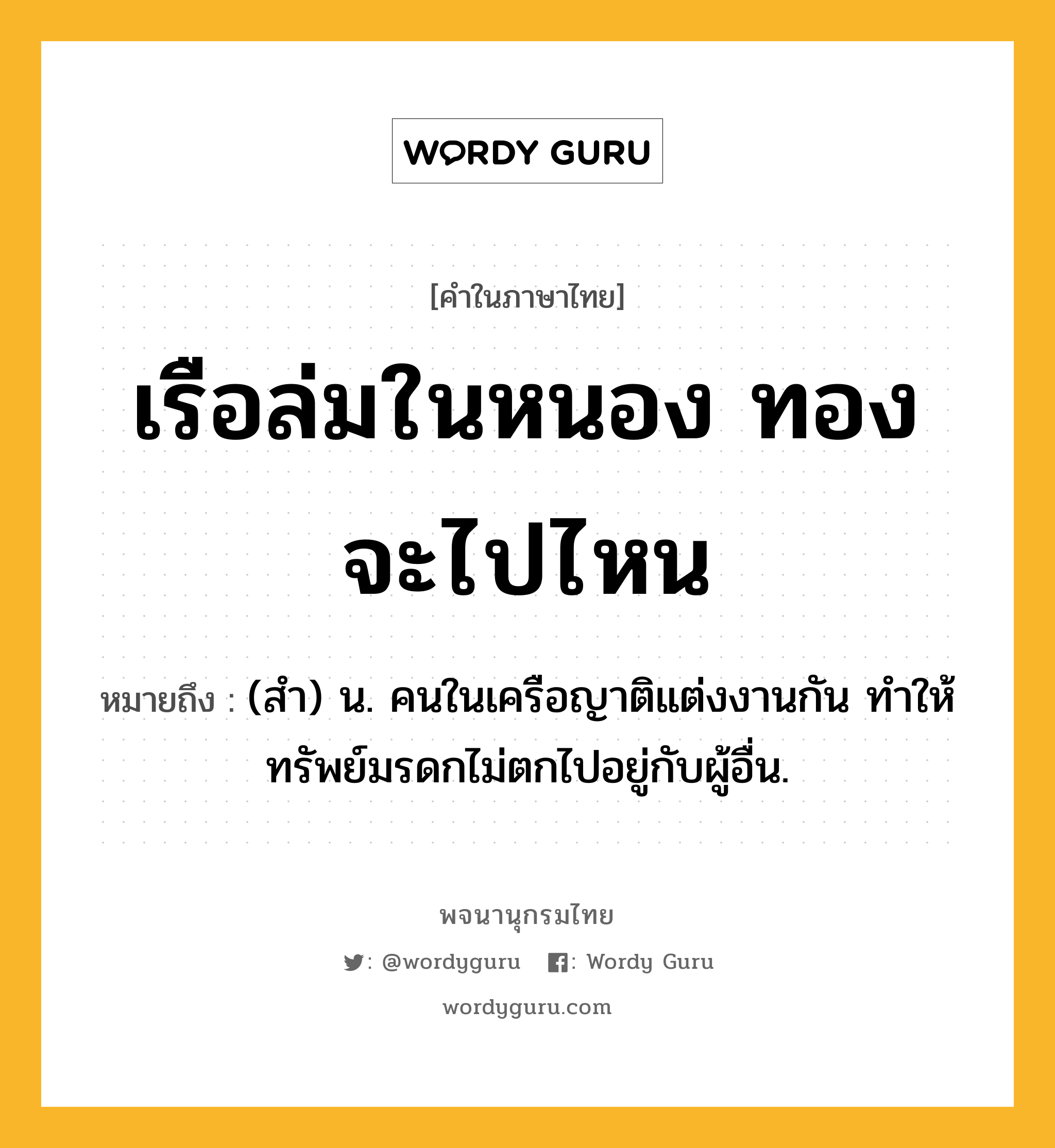 เรือล่มในหนอง ทองจะไปไหน ความหมาย หมายถึงอะไร?, คำในภาษาไทย เรือล่มในหนอง ทองจะไปไหน หมายถึง (สํา) น. คนในเครือญาติแต่งงานกัน ทําให้ทรัพย์มรดกไม่ตกไปอยู่กับผู้อื่น.