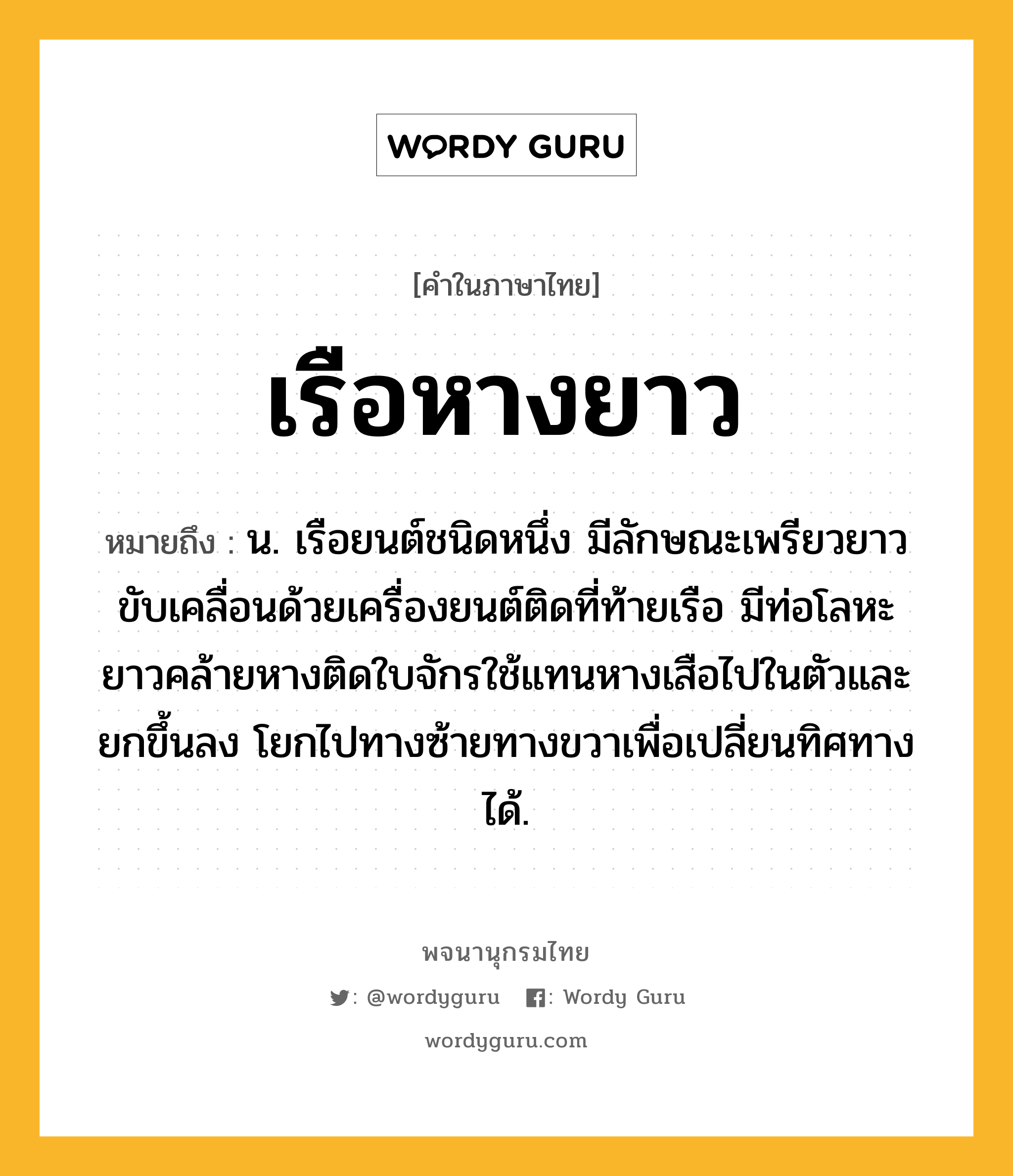 เรือหางยาว ความหมาย หมายถึงอะไร?, คำในภาษาไทย เรือหางยาว หมายถึง น. เรือยนต์ชนิดหนึ่ง มีลักษณะเพรียวยาว ขับเคลื่อนด้วยเครื่องยนต์ติดที่ท้ายเรือ มีท่อโลหะยาวคล้ายหางติดใบจักรใช้แทนหางเสือไปในตัวและยกขึ้นลง โยกไปทางซ้ายทางขวาเพื่อเปลี่ยนทิศทางได้.