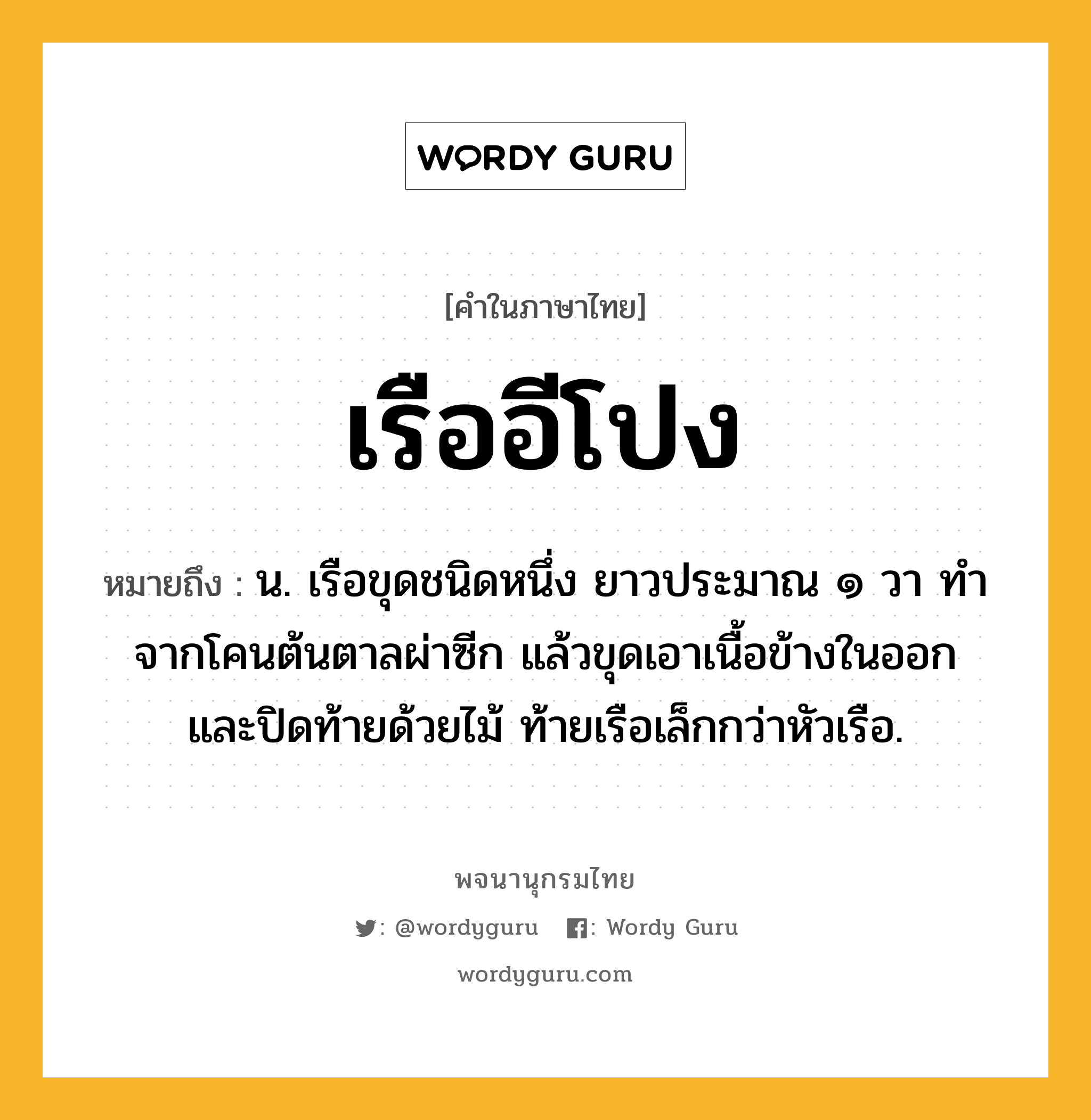 เรืออีโปง ความหมาย หมายถึงอะไร?, คำในภาษาไทย เรืออีโปง หมายถึง น. เรือขุดชนิดหนึ่ง ยาวประมาณ ๑ วา ทำจากโคนต้นตาลผ่าซีก แล้วขุดเอาเนื้อข้างในออก และปิดท้ายด้วยไม้ ท้ายเรือเล็กกว่าหัวเรือ.