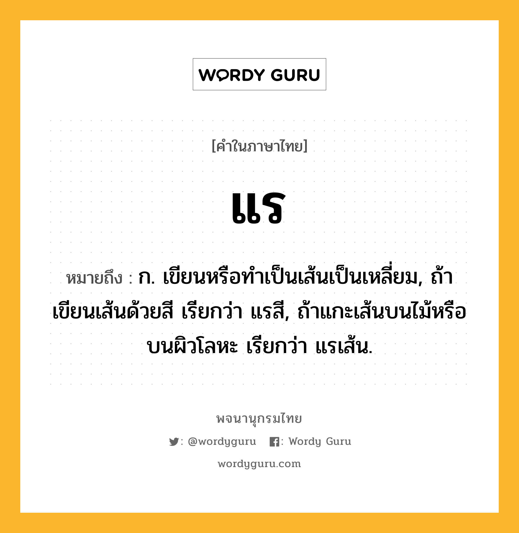 แร ความหมาย หมายถึงอะไร?, คำในภาษาไทย แร หมายถึง ก. เขียนหรือทําเป็นเส้นเป็นเหลี่ยม, ถ้าเขียนเส้นด้วยสี เรียกว่า แรสี, ถ้าแกะเส้นบนไม้หรือบนผิวโลหะ เรียกว่า แรเส้น.