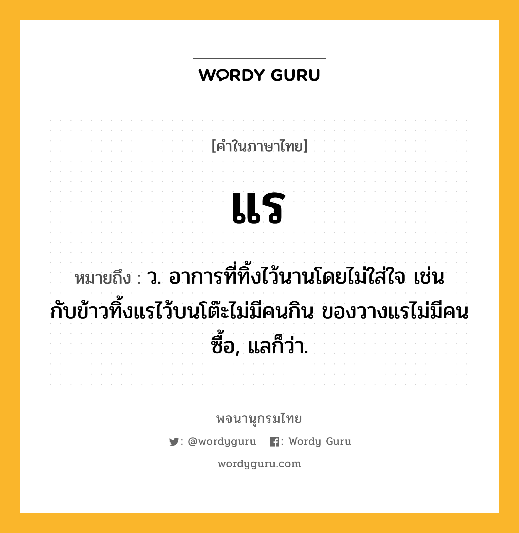 แร ความหมาย หมายถึงอะไร?, คำในภาษาไทย แร หมายถึง ว. อาการที่ทิ้งไว้นานโดยไม่ใส่ใจ เช่น กับข้าวทิ้งแรไว้บนโต๊ะไม่มีคนกิน ของวางแรไม่มีคนซื้อ, แลก็ว่า.