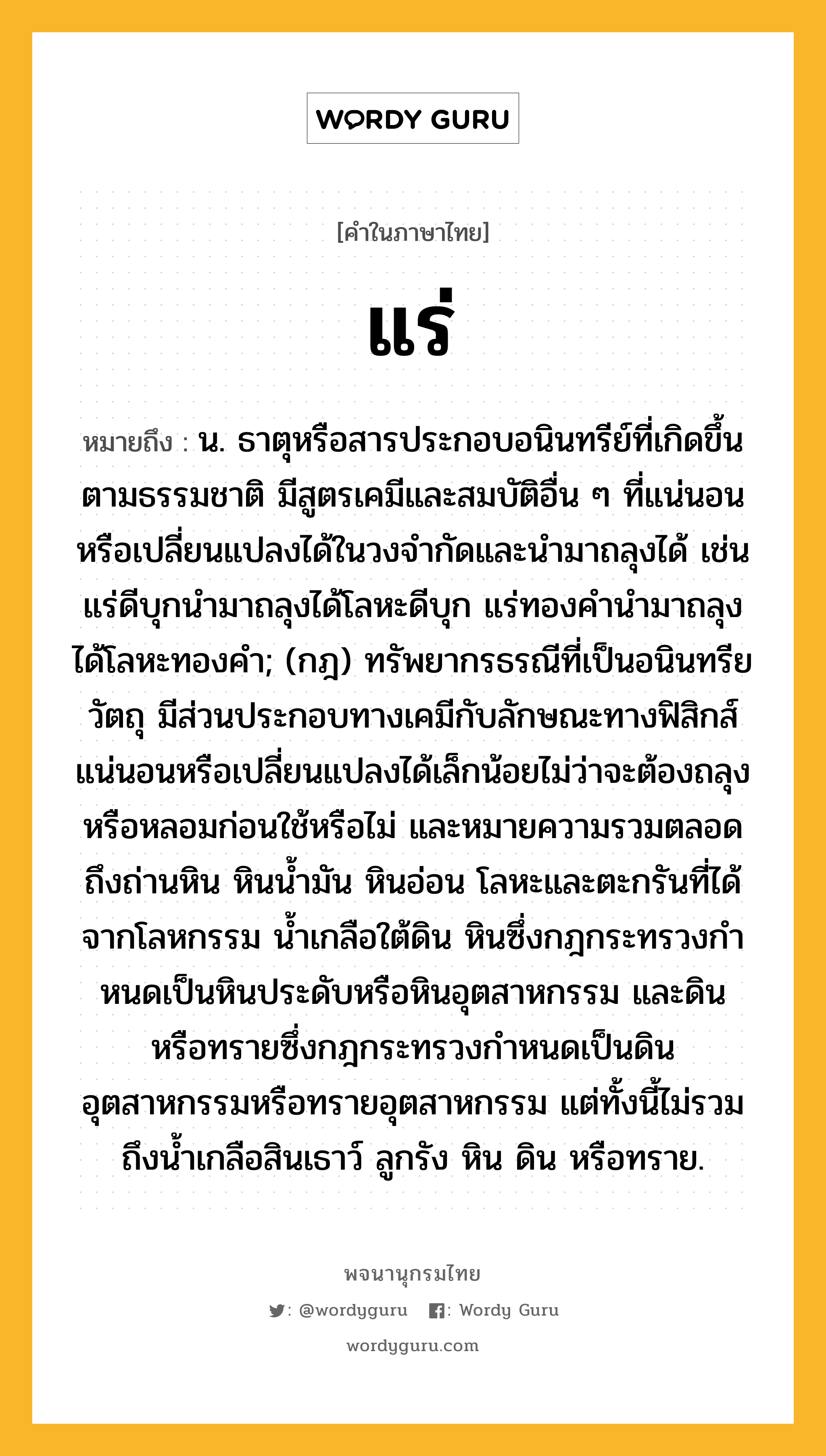 แร่ ความหมาย หมายถึงอะไร?, คำในภาษาไทย แร่ หมายถึง น. ธาตุหรือสารประกอบอนินทรีย์ที่เกิดขึ้นตามธรรมชาติ มีสูตรเคมีและสมบัติอื่น ๆ ที่แน่นอนหรือเปลี่ยนแปลงได้ในวงจำกัดและนำมาถลุงได้ เช่น แร่ดีบุกนำมาถลุงได้โลหะดีบุก แร่ทองคำนำมาถลุงได้โลหะทองคำ; (กฎ) ทรัพยากรธรณีที่เป็นอนินทรียวัตถุ มีส่วนประกอบทางเคมีกับลักษณะทางฟิสิกส์แน่นอนหรือเปลี่ยนแปลงได้เล็กน้อยไม่ว่าจะต้องถลุงหรือหลอมก่อนใช้หรือไม่ และหมายความรวมตลอดถึงถ่านหิน หินนํ้ามัน หินอ่อน โลหะและตะกรันที่ได้จากโลหกรรม นํ้าเกลือใต้ดิน หินซึ่งกฎกระทรวงกําหนดเป็นหินประดับหรือหินอุตสาหกรรม และดินหรือทรายซึ่งกฎกระทรวงกําหนดเป็นดินอุตสาหกรรมหรือทรายอุตสาหกรรม แต่ทั้งนี้ไม่รวมถึงนํ้าเกลือสินเธาว์ ลูกรัง หิน ดิน หรือทราย.