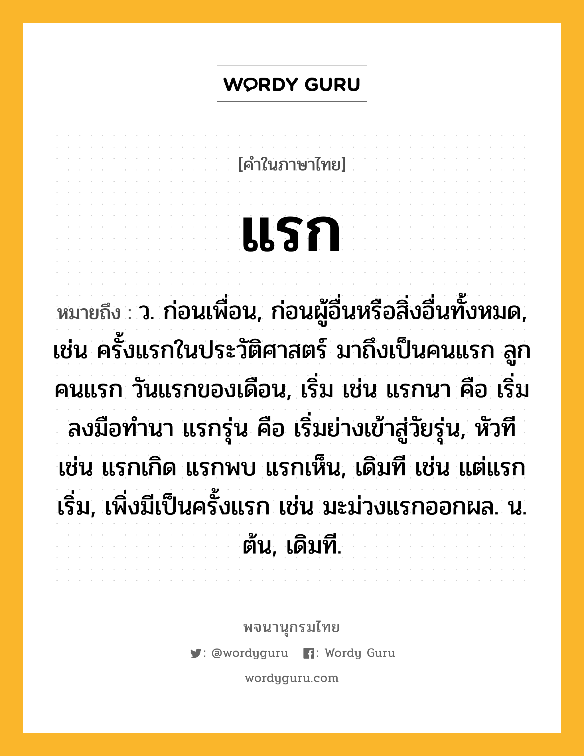 แรก ความหมาย หมายถึงอะไร?, คำในภาษาไทย แรก หมายถึง ว. ก่อนเพื่อน, ก่อนผู้อื่นหรือสิ่งอื่นทั้งหมด, เช่น ครั้งแรกในประวัติศาสตร์ มาถึงเป็นคนแรก ลูกคนแรก วันแรกของเดือน, เริ่ม เช่น แรกนา คือ เริ่มลงมือทำนา แรกรุ่น คือ เริ่มย่างเข้าสู่วัยรุ่น, หัวที เช่น แรกเกิด แรกพบ แรกเห็น, เดิมที เช่น แต่แรกเริ่ม, เพิ่งมีเป็นครั้งแรก เช่น มะม่วงแรกออกผล. น. ต้น, เดิมที.