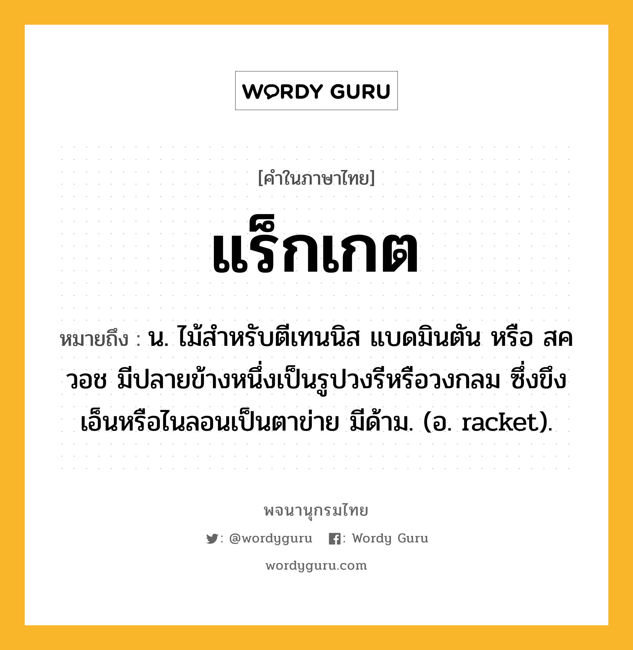 แร็กเกต ความหมาย หมายถึงอะไร?, คำในภาษาไทย แร็กเกต หมายถึง น. ไม้สําหรับตีเทนนิส แบดมินตัน หรือ สควอช มีปลายข้างหนึ่งเป็นรูปวงรีหรือวงกลม ซึ่งขึงเอ็นหรือไนลอนเป็นตาข่าย มีด้าม. (อ. racket).