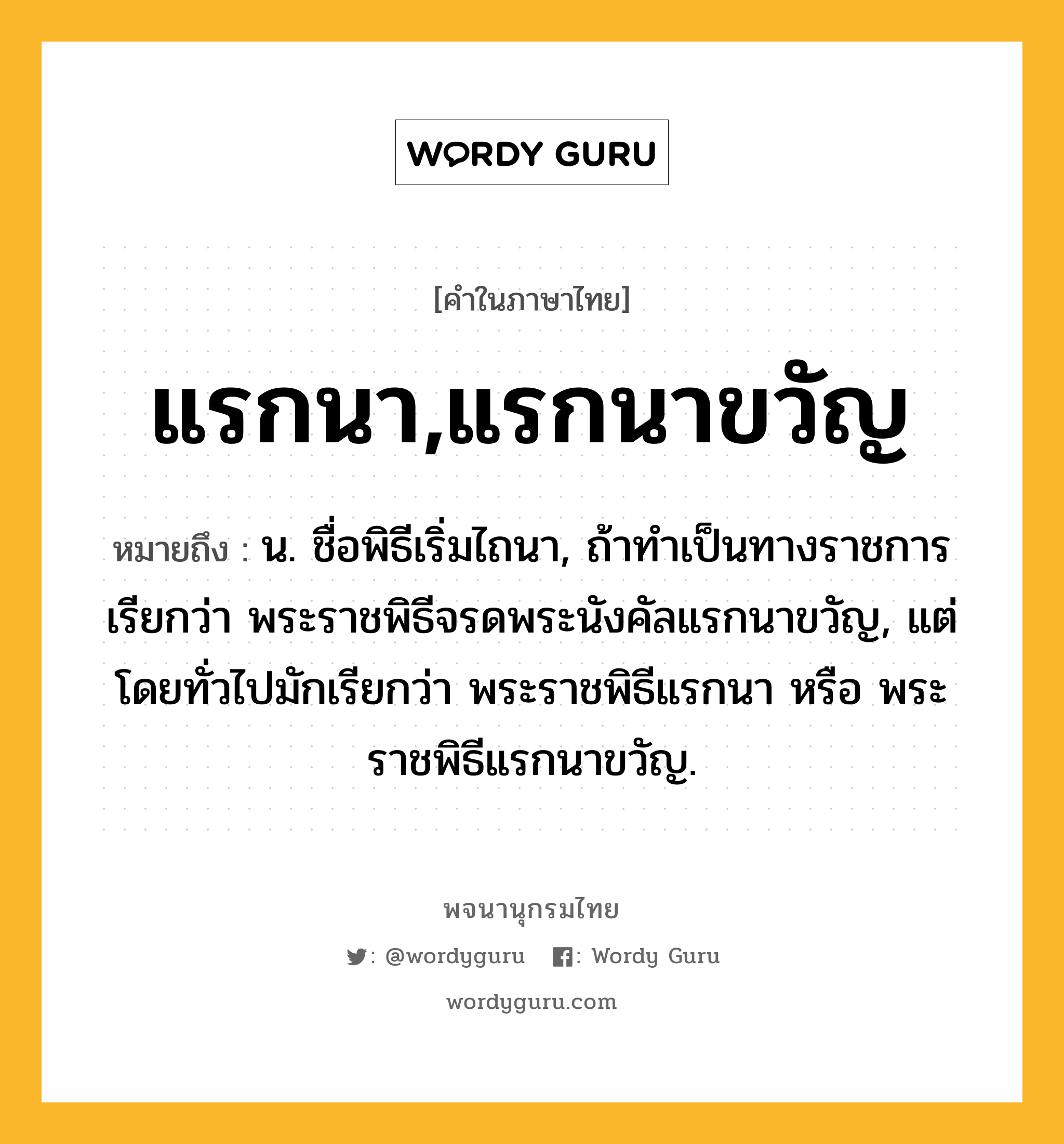 แรกนา,แรกนาขวัญ ความหมาย หมายถึงอะไร?, คำในภาษาไทย แรกนา,แรกนาขวัญ หมายถึง น. ชื่อพิธีเริ่มไถนา, ถ้าทําเป็นทางราชการ เรียกว่า พระราชพิธีจรดพระนังคัลแรกนาขวัญ, แต่โดยทั่วไปมักเรียกว่า พระราชพิธีแรกนา หรือ พระราชพิธีแรกนาขวัญ.