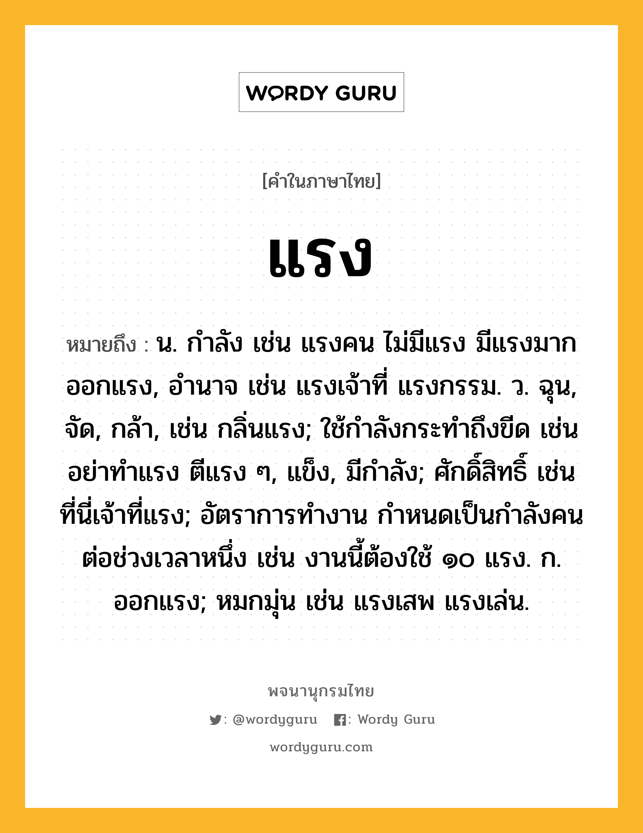 แรง ความหมาย หมายถึงอะไร?, คำในภาษาไทย แรง หมายถึง น. กําลัง เช่น แรงคน ไม่มีแรง มีแรงมาก ออกแรง, อํานาจ เช่น แรงเจ้าที่ แรงกรรม. ว. ฉุน, จัด, กล้า, เช่น กลิ่นแรง; ใช้กําลังกระทําถึงขีด เช่น อย่าทำแรง ตีแรง ๆ, แข็ง, มีกําลัง; ศักดิ์สิทธิ์ เช่น ที่นี่เจ้าที่แรง; อัตราการทำงาน กำหนดเป็นกำลังคนต่อช่วงเวลาหนึ่ง เช่น งานนี้ต้องใช้ ๑๐ แรง. ก. ออกแรง; หมกมุ่น เช่น แรงเสพ แรงเล่น.