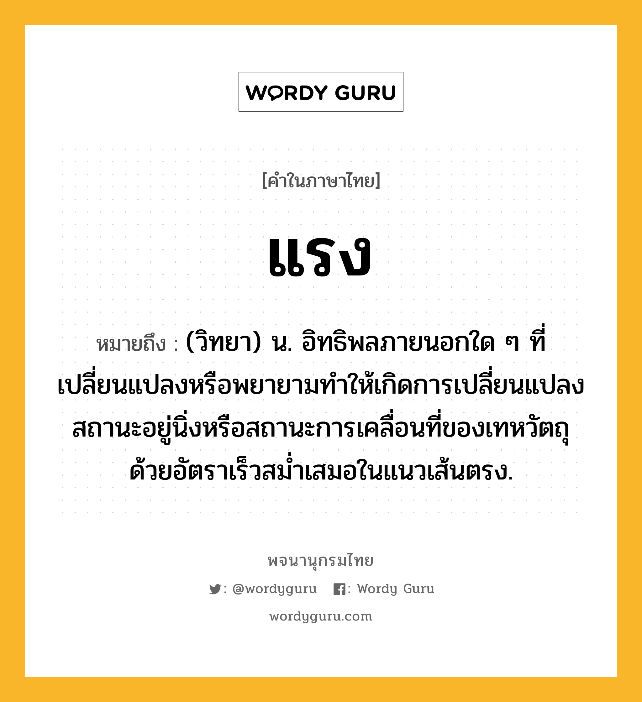 แรง ความหมาย หมายถึงอะไร?, คำในภาษาไทย แรง หมายถึง (วิทยา) น. อิทธิพลภายนอกใด ๆ ที่เปลี่ยนแปลงหรือพยายามทำให้เกิดการเปลี่ยนแปลงสถานะอยู่นิ่งหรือสถานะการเคลื่อนที่ของเทหวัตถุด้วยอัตราเร็วสม่ำเสมอในแนวเส้นตรง.