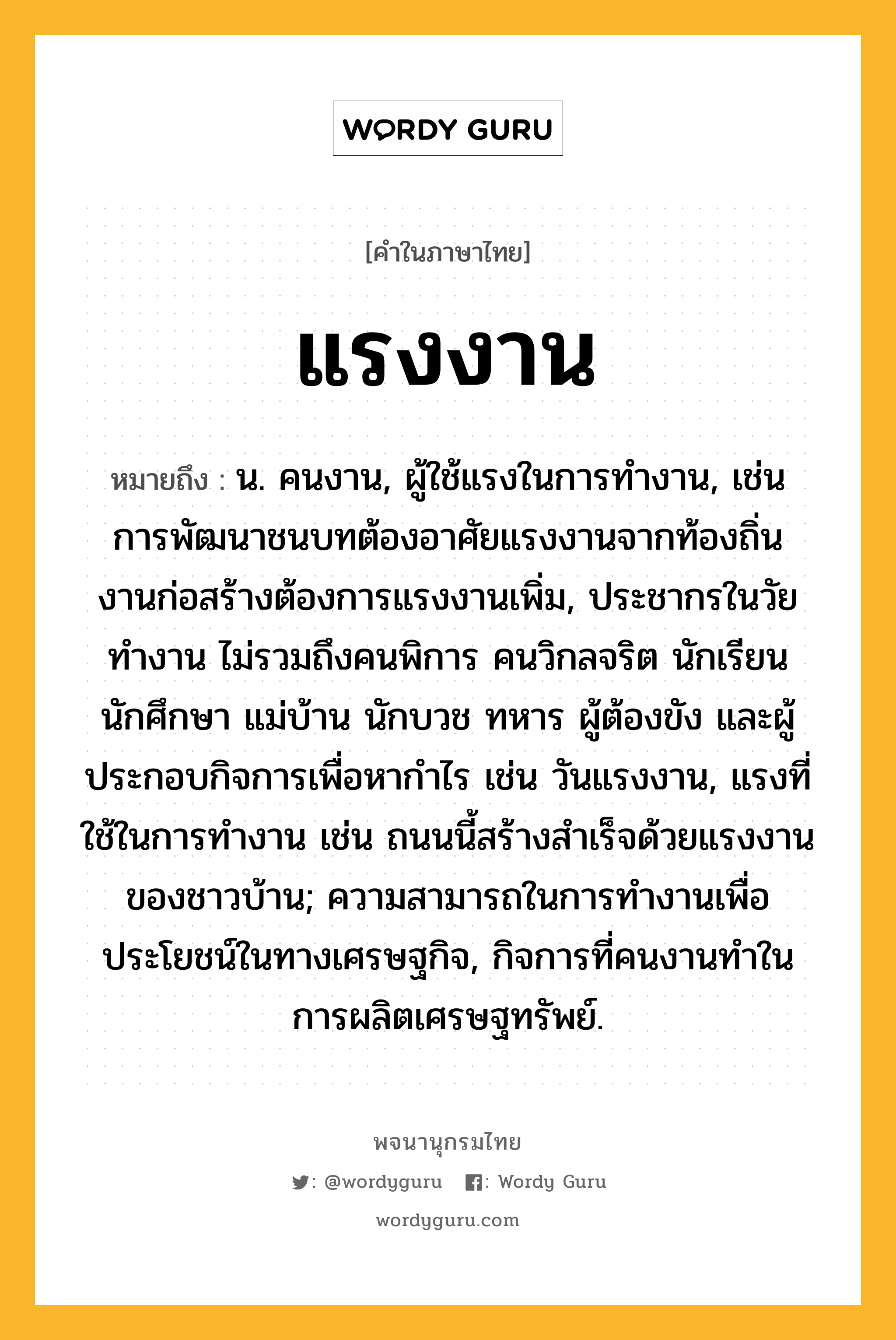 แรงงาน ความหมาย หมายถึงอะไร?, คำในภาษาไทย แรงงาน หมายถึง น. คนงาน, ผู้ใช้แรงในการทำงาน, เช่น การพัฒนาชนบทต้องอาศัยแรงงานจากท้องถิ่น งานก่อสร้างต้องการแรงงานเพิ่ม, ประชากรในวัยทํางาน ไม่รวมถึงคนพิการ คนวิกลจริต นักเรียน นักศึกษา แม่บ้าน นักบวช ทหาร ผู้ต้องขัง และผู้ประกอบกิจการเพื่อหากําไร เช่น วันแรงงาน, แรงที่ใช้ในการทำงาน เช่น ถนนนี้สร้างสำเร็จด้วยแรงงานของชาวบ้าน; ความสามารถในการทํางานเพื่อประโยชน์ในทางเศรษฐกิจ, กิจการที่คนงานทําในการผลิตเศรษฐทรัพย์.