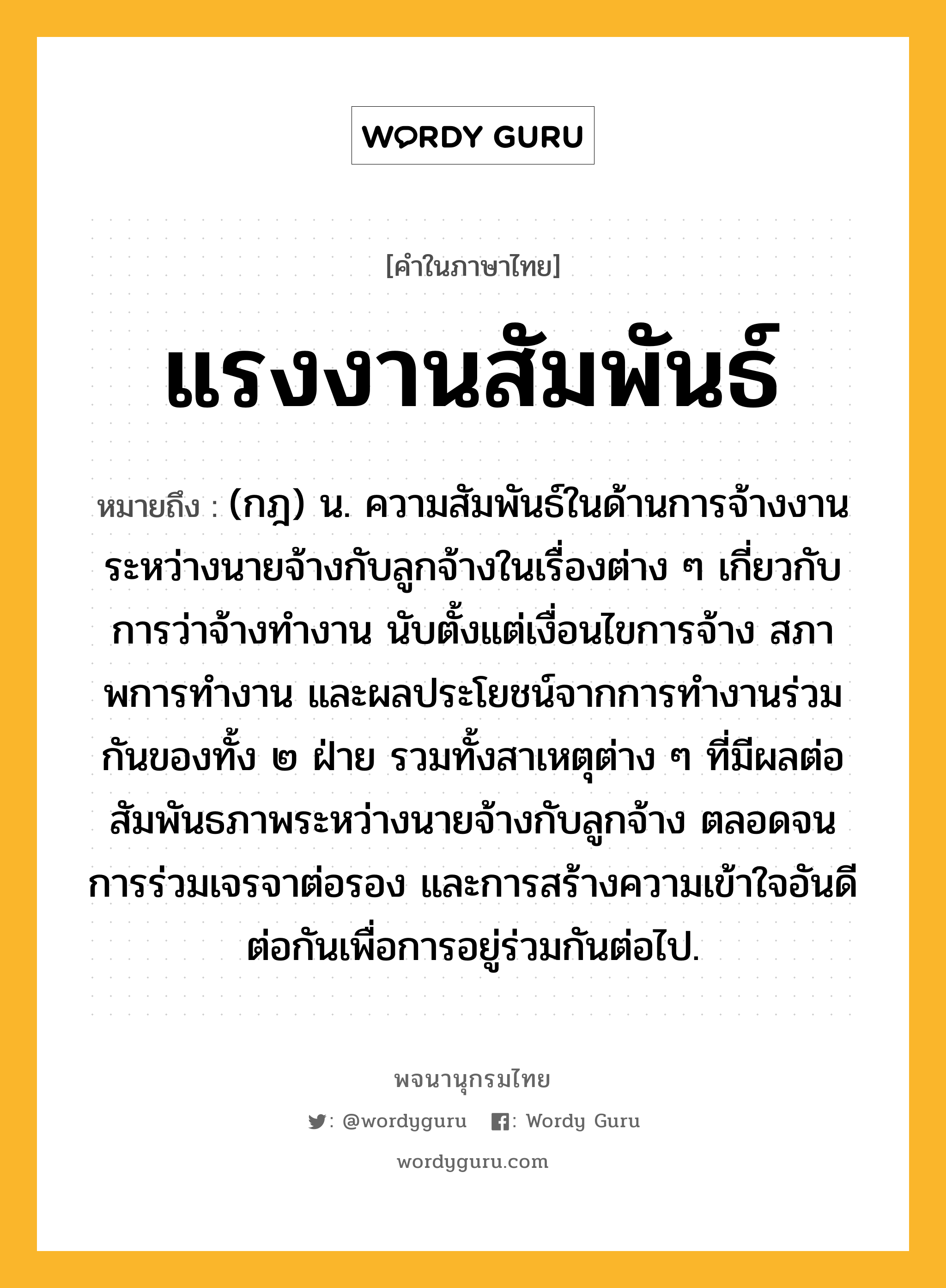 แรงงานสัมพันธ์ ความหมาย หมายถึงอะไร?, คำในภาษาไทย แรงงานสัมพันธ์ หมายถึง (กฎ) น. ความสัมพันธ์ในด้านการจ้างงานระหว่างนายจ้างกับลูกจ้างในเรื่องต่าง ๆ เกี่ยวกับการว่าจ้างทํางาน นับตั้งแต่เงื่อนไขการจ้าง สภาพการทํางาน และผลประโยชน์จากการทํางานร่วมกันของทั้ง ๒ ฝ่าย รวมทั้งสาเหตุต่าง ๆ ที่มีผลต่อสัมพันธภาพระหว่างนายจ้างกับลูกจ้าง ตลอดจนการร่วมเจรจาต่อรอง และการสร้างความเข้าใจอันดีต่อกันเพื่อการอยู่ร่วมกันต่อไป.