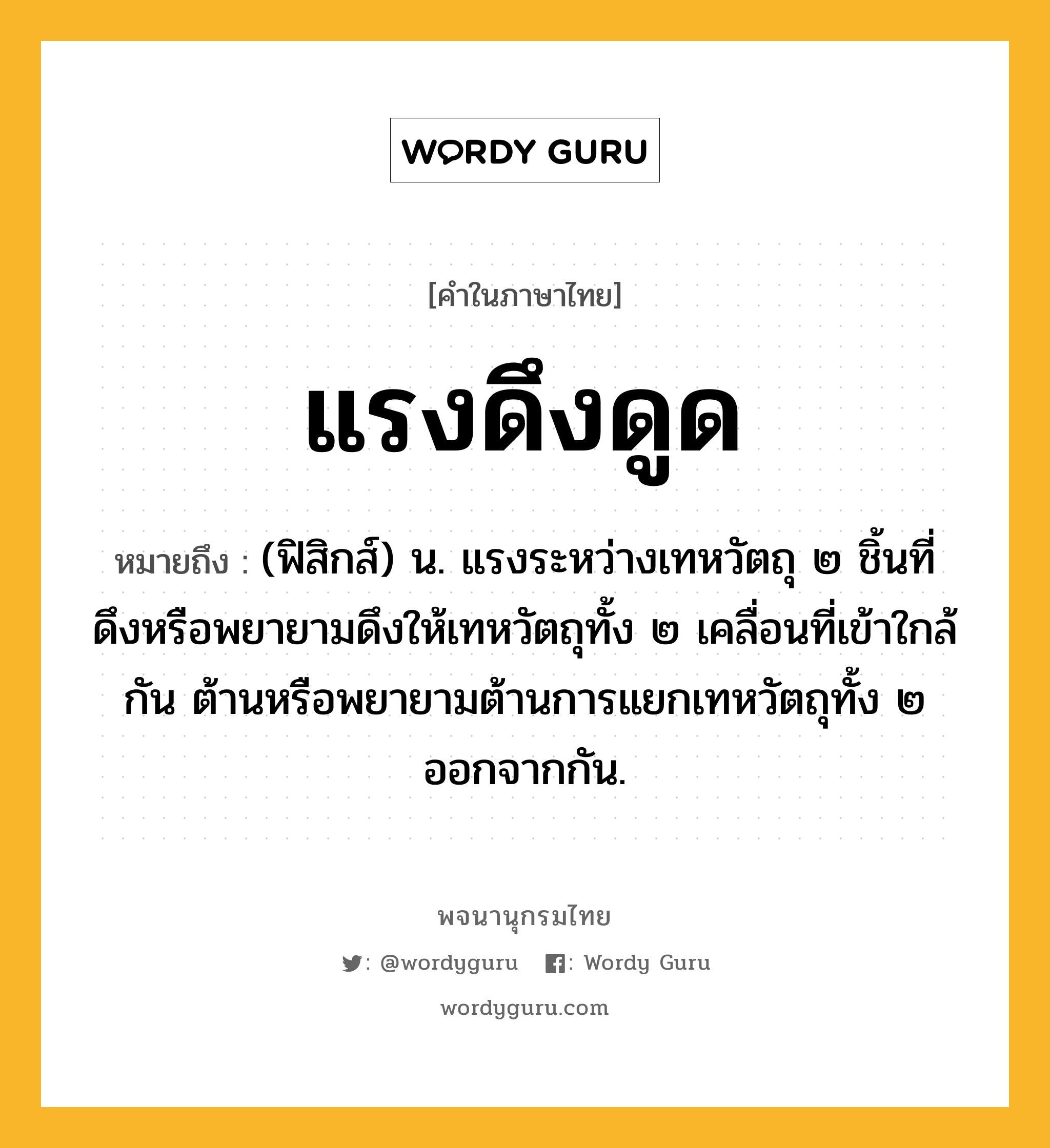 แรงดึงดูด ความหมาย หมายถึงอะไร?, คำในภาษาไทย แรงดึงดูด หมายถึง (ฟิสิกส์) น. แรงระหว่างเทหวัตถุ ๒ ชิ้นที่ดึงหรือพยายามดึงให้เทหวัตถุทั้ง ๒ เคลื่อนที่เข้าใกล้กัน ต้านหรือพยายามต้านการแยกเทหวัตถุทั้ง ๒ ออกจากกัน.