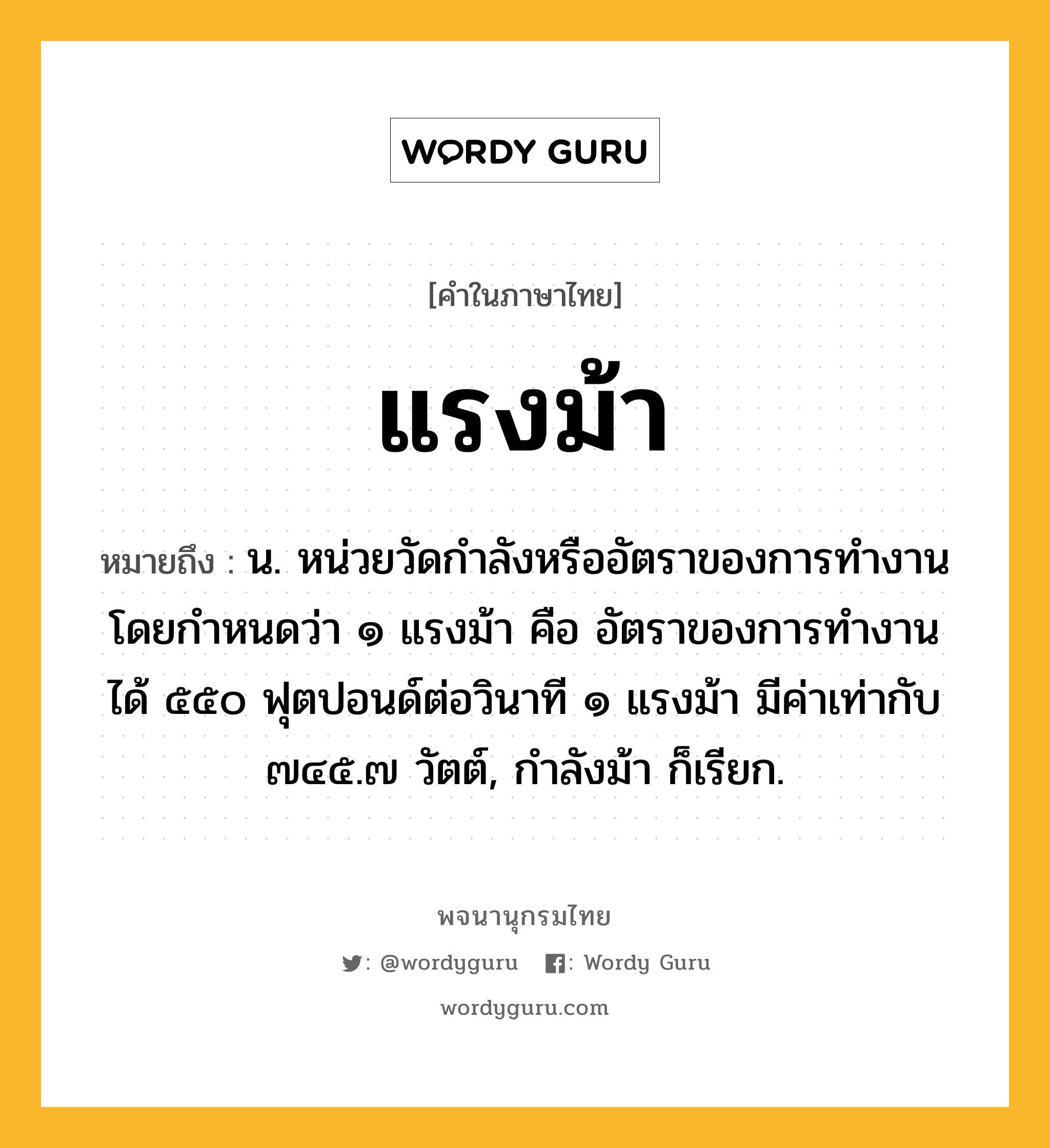 แรงม้า ความหมาย หมายถึงอะไร?, คำในภาษาไทย แรงม้า หมายถึง น. หน่วยวัดกําลังหรืออัตราของการทํางาน โดยกําหนดว่า ๑ แรงม้า คือ อัตราของการทํางาน ได้ ๕๕๐ ฟุตปอนด์ต่อวินาที ๑ แรงม้า มีค่าเท่ากับ ๗๔๕.๗ วัตต์, กําลังม้า ก็เรียก.