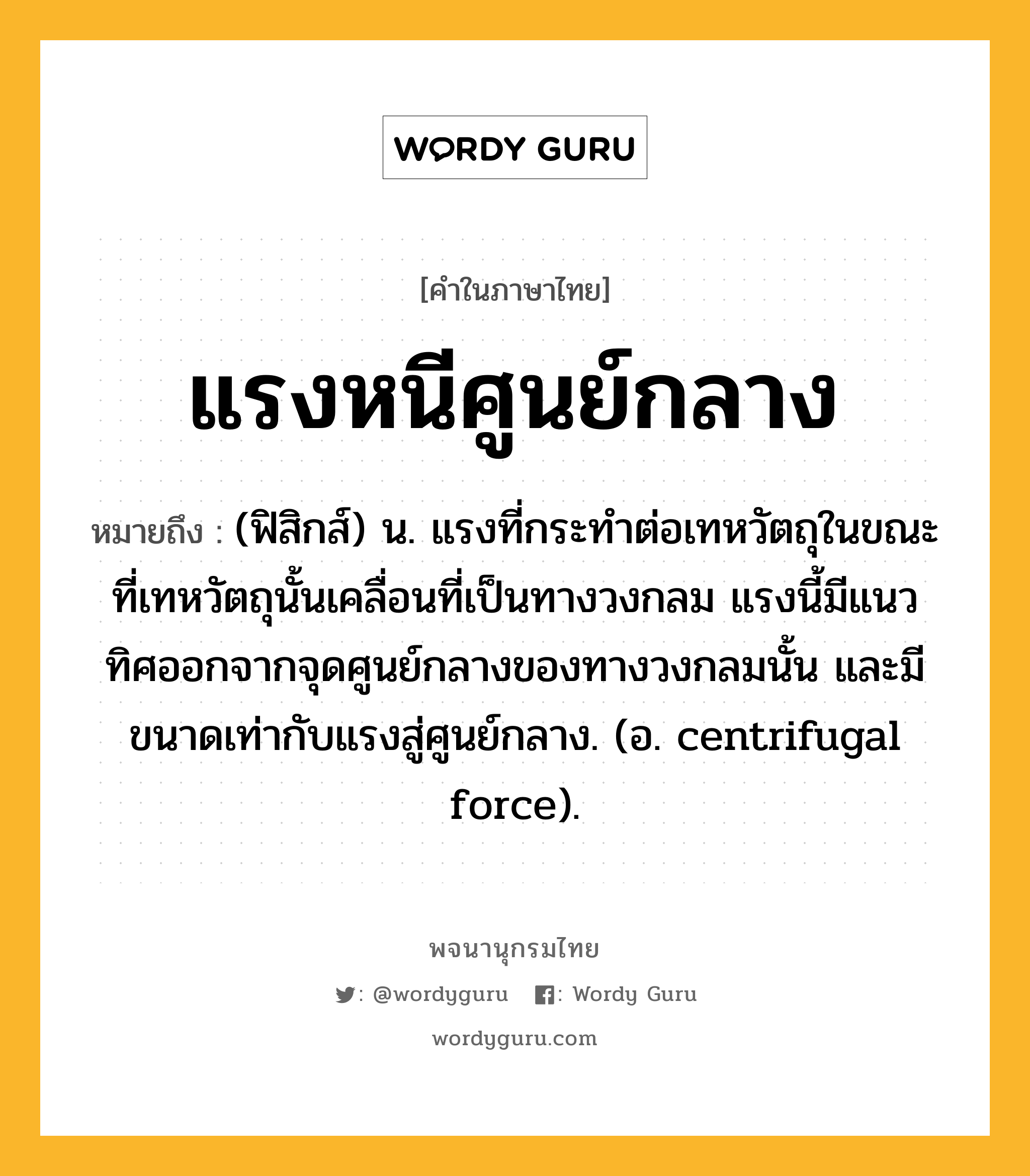 แรงหนีศูนย์กลาง ความหมาย หมายถึงอะไร?, คำในภาษาไทย แรงหนีศูนย์กลาง หมายถึง (ฟิสิกส์) น. แรงที่กระทําต่อเทหวัตถุในขณะที่เทหวัตถุนั้นเคลื่อนที่เป็นทางวงกลม แรงนี้มีแนวทิศออกจากจุดศูนย์กลางของทางวงกลมนั้น และมีขนาดเท่ากับแรงสู่ศูนย์กลาง. (อ. centrifugal force).