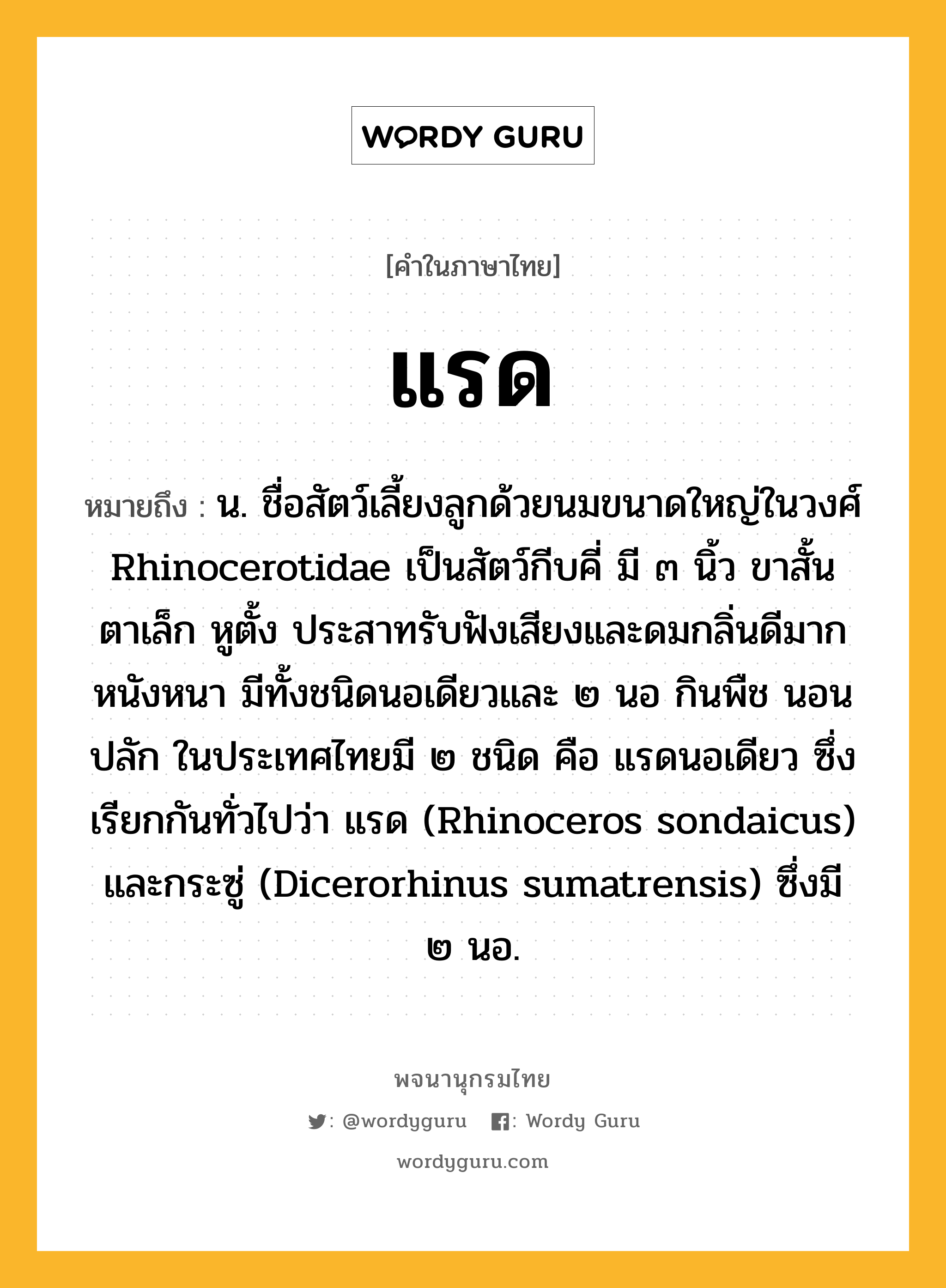 แรด ความหมาย หมายถึงอะไร?, คำในภาษาไทย แรด หมายถึง น. ชื่อสัตว์เลี้ยงลูกด้วยนมขนาดใหญ่ในวงศ์ Rhinocerotidae เป็นสัตว์กีบคี่ มี ๓ นิ้ว ขาสั้น ตาเล็ก หูตั้ง ประสาทรับฟังเสียงและดมกลิ่นดีมาก หนังหนา มีทั้งชนิดนอเดียวและ ๒ นอ กินพืช นอนปลัก ในประเทศไทยมี ๒ ชนิด คือ แรดนอเดียว ซึ่งเรียกกันทั่วไปว่า แรด (Rhinoceros sondaicus) และกระซู่ (Dicerorhinus sumatrensis) ซึ่งมี ๒ นอ.