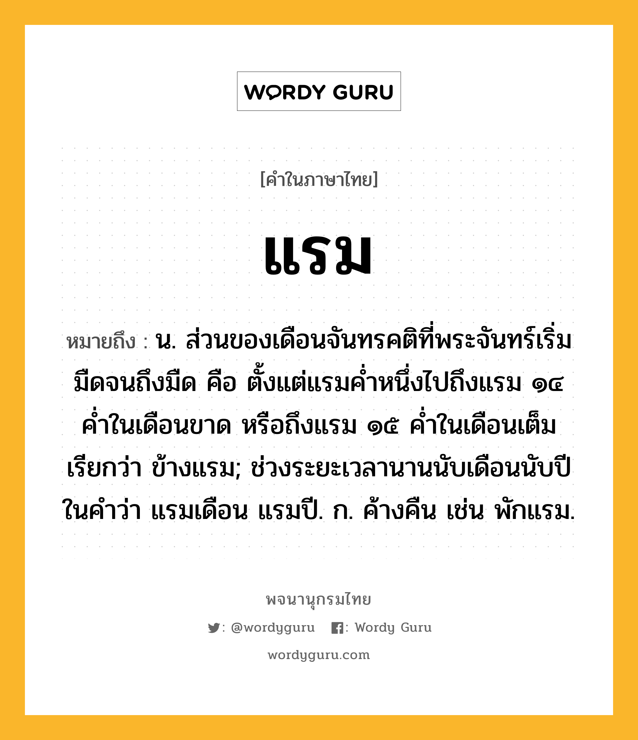 แรม ความหมาย หมายถึงอะไร?, คำในภาษาไทย แรม หมายถึง น. ส่วนของเดือนจันทรคติที่พระจันทร์เริ่มมืดจนถึงมืด คือ ตั้งแต่แรมค่ำหนึ่งไปถึงแรม ๑๔ ค่ำในเดือนขาด หรือถึงแรม ๑๕ ค่ำในเดือนเต็ม เรียกว่า ข้างแรม; ช่วงระยะเวลานานนับเดือนนับปี ในคำว่า แรมเดือน แรมปี. ก. ค้างคืน เช่น พักแรม.