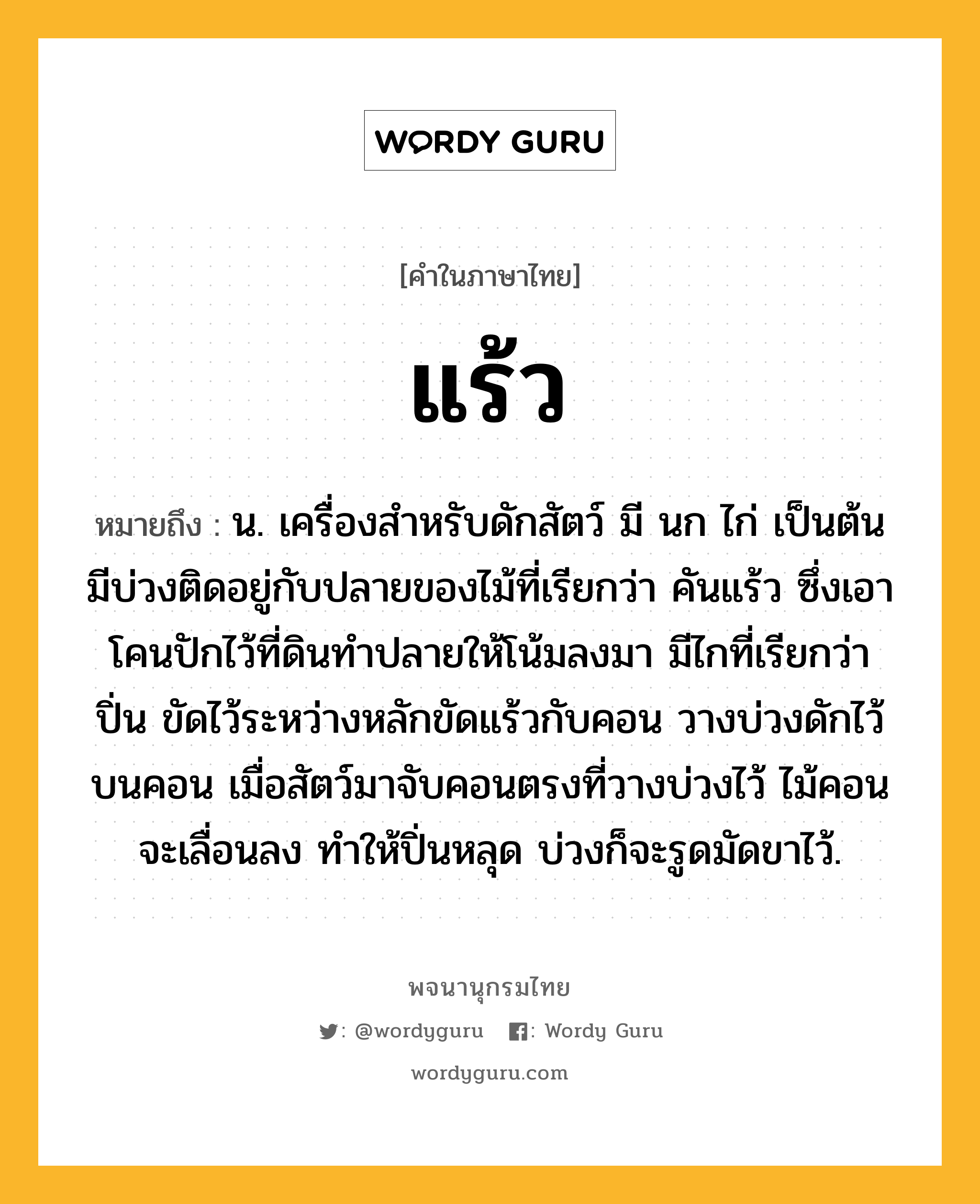 แร้ว ความหมาย หมายถึงอะไร?, คำในภาษาไทย แร้ว หมายถึง น. เครื่องสําหรับดักสัตว์ มี นก ไก่ เป็นต้น มีบ่วงติดอยู่กับปลายของไม้ที่เรียกว่า คันแร้ว ซึ่งเอาโคนปักไว้ที่ดินทำปลายให้โน้มลงมา มีไกที่เรียกว่า ปิ่น ขัดไว้ระหว่างหลักขัดแร้วกับคอน วางบ่วงดักไว้บนคอน เมื่อสัตว์มาจับคอนตรงที่วางบ่วงไว้ ไม้คอนจะเลื่อนลง ทำให้ปิ่นหลุด บ่วงก็จะรูดมัดขาไว้.