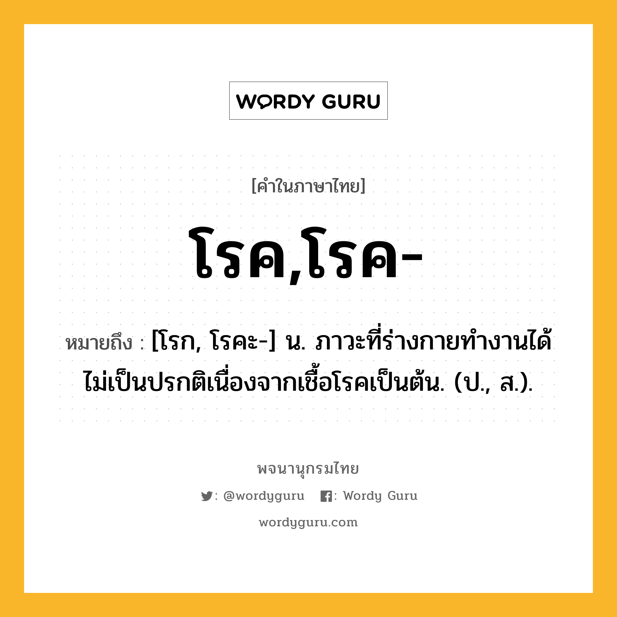 โรค,โรค- ความหมาย หมายถึงอะไร?, คำในภาษาไทย โรค,โรค- หมายถึง [โรก, โรคะ-] น. ภาวะที่ร่างกายทํางานได้ไม่เป็นปรกติเนื่องจากเชื้อโรคเป็นต้น. (ป., ส.).