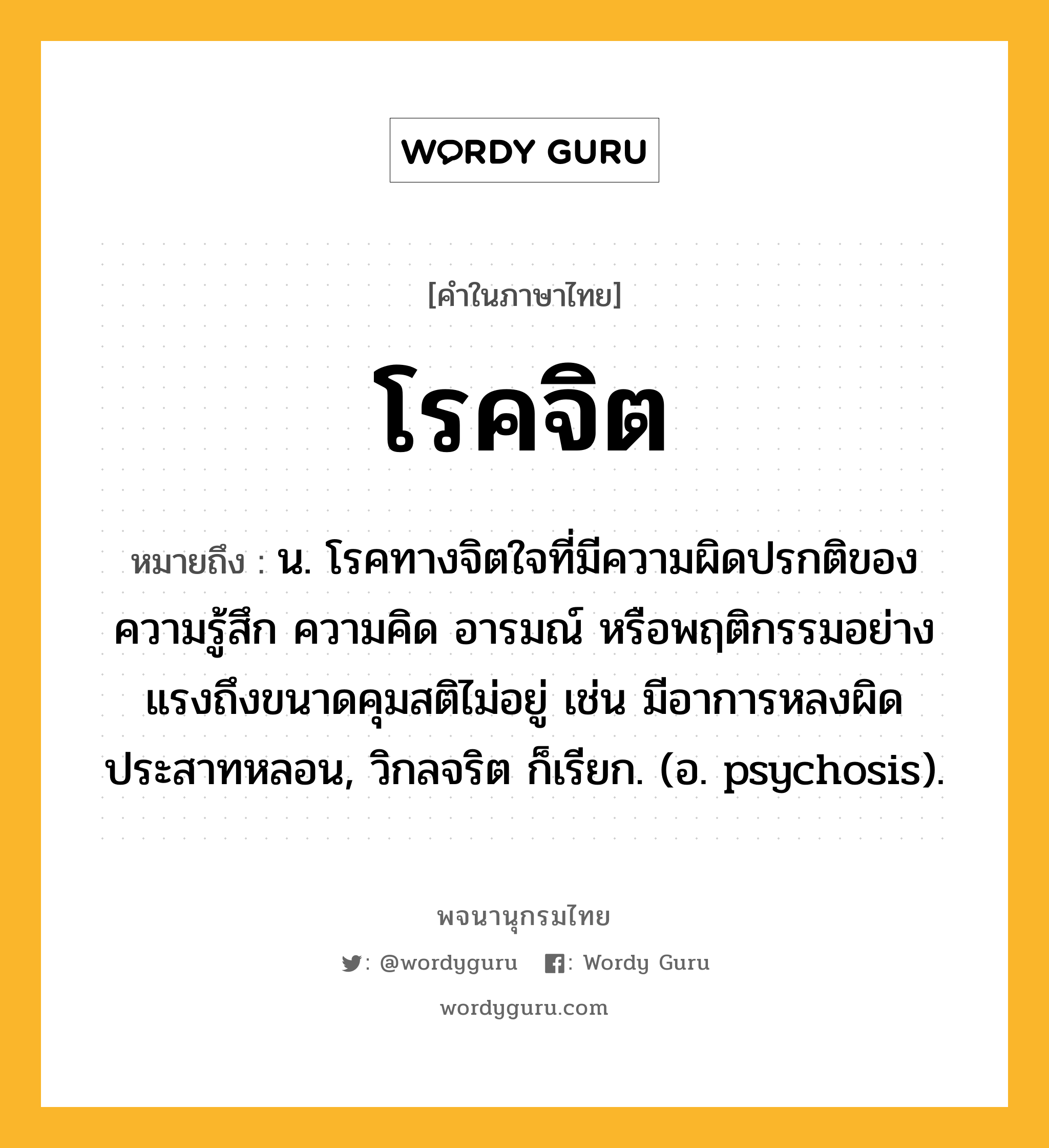 โรคจิต ความหมาย หมายถึงอะไร?, คำในภาษาไทย โรคจิต หมายถึง น. โรคทางจิตใจที่มีความผิดปรกติของความรู้สึก ความคิด อารมณ์ หรือพฤติกรรมอย่างแรงถึงขนาดคุมสติไม่อยู่ เช่น มีอาการหลงผิด ประสาทหลอน, วิกลจริต ก็เรียก. (อ. psychosis).