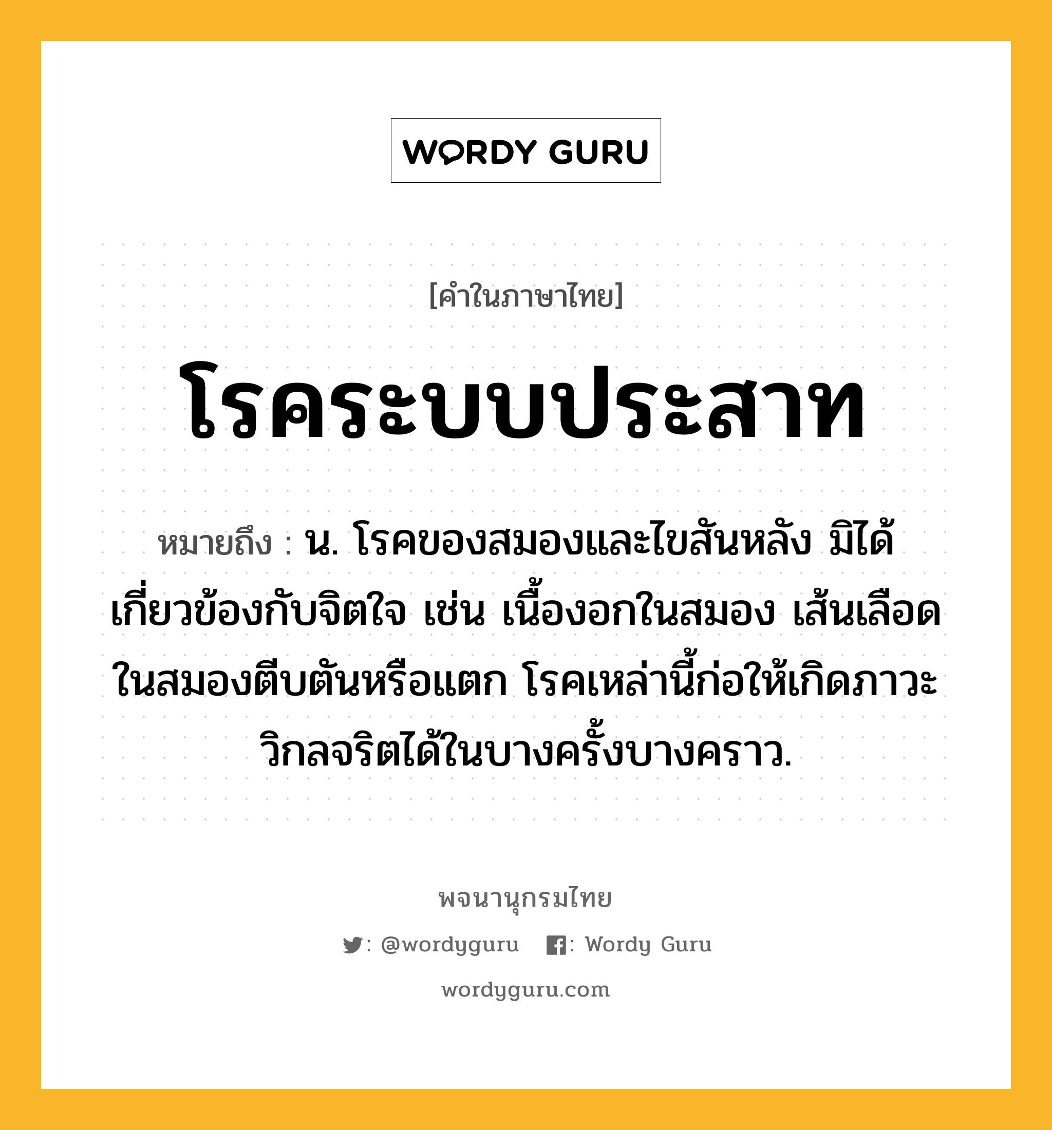 โรคระบบประสาท ความหมาย หมายถึงอะไร?, คำในภาษาไทย โรคระบบประสาท หมายถึง น. โรคของสมองและไขสันหลัง มิได้เกี่ยวข้องกับจิตใจ เช่น เนื้องอกในสมอง เส้นเลือดในสมองตีบตันหรือแตก โรคเหล่านี้ก่อให้เกิดภาวะวิกลจริตได้ในบางครั้งบางคราว.