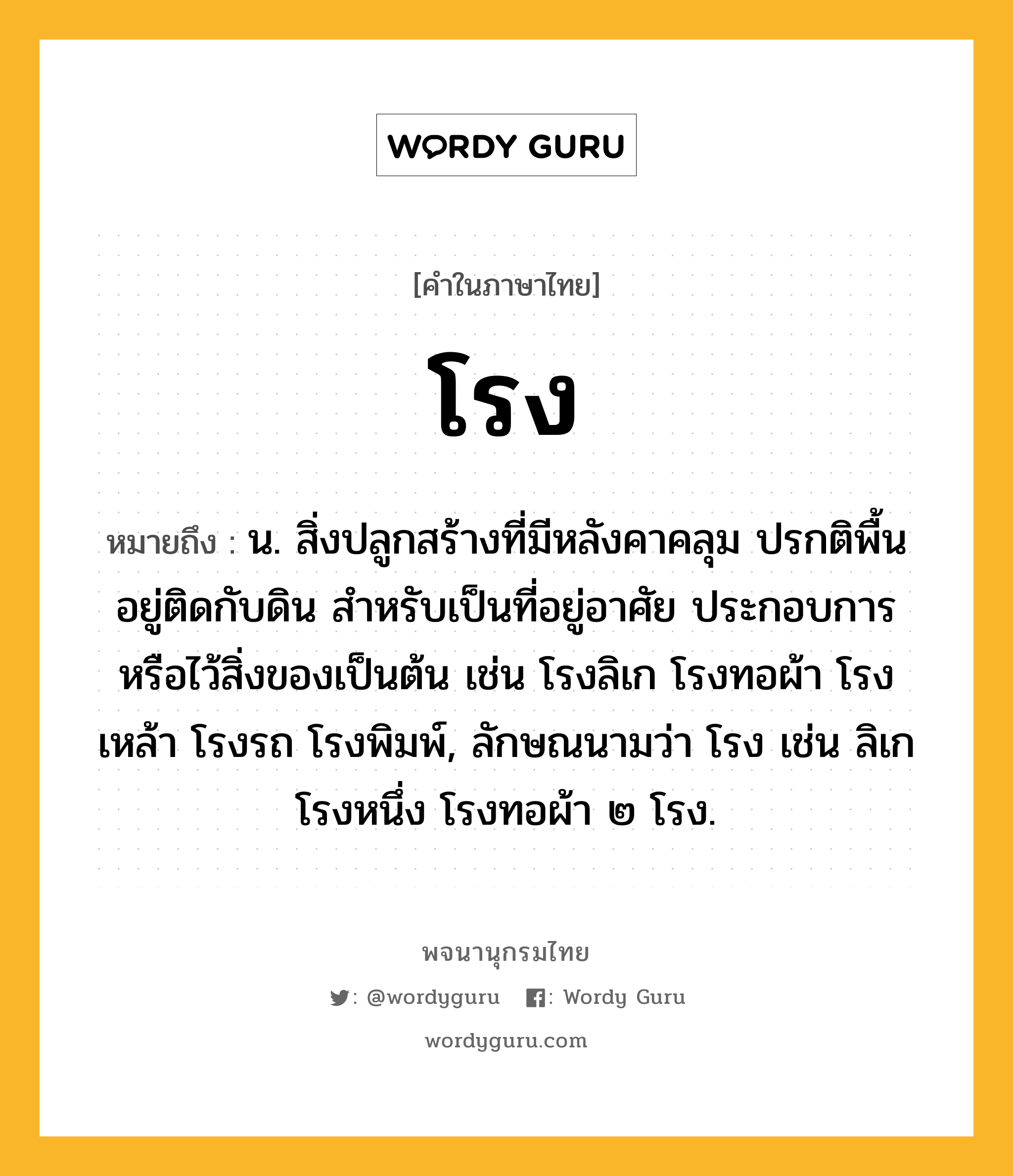 โรง ความหมาย หมายถึงอะไร?, คำในภาษาไทย โรง หมายถึง น. สิ่งปลูกสร้างที่มีหลังคาคลุม ปรกติพื้นอยู่ติดกับดิน สําหรับเป็นที่อยู่อาศัย ประกอบการ หรือไว้สิ่งของเป็นต้น เช่น โรงลิเก โรงทอผ้า โรงเหล้า โรงรถ โรงพิมพ์, ลักษณนามว่า โรง เช่น ลิเกโรงหนึ่ง โรงทอผ้า ๒ โรง.