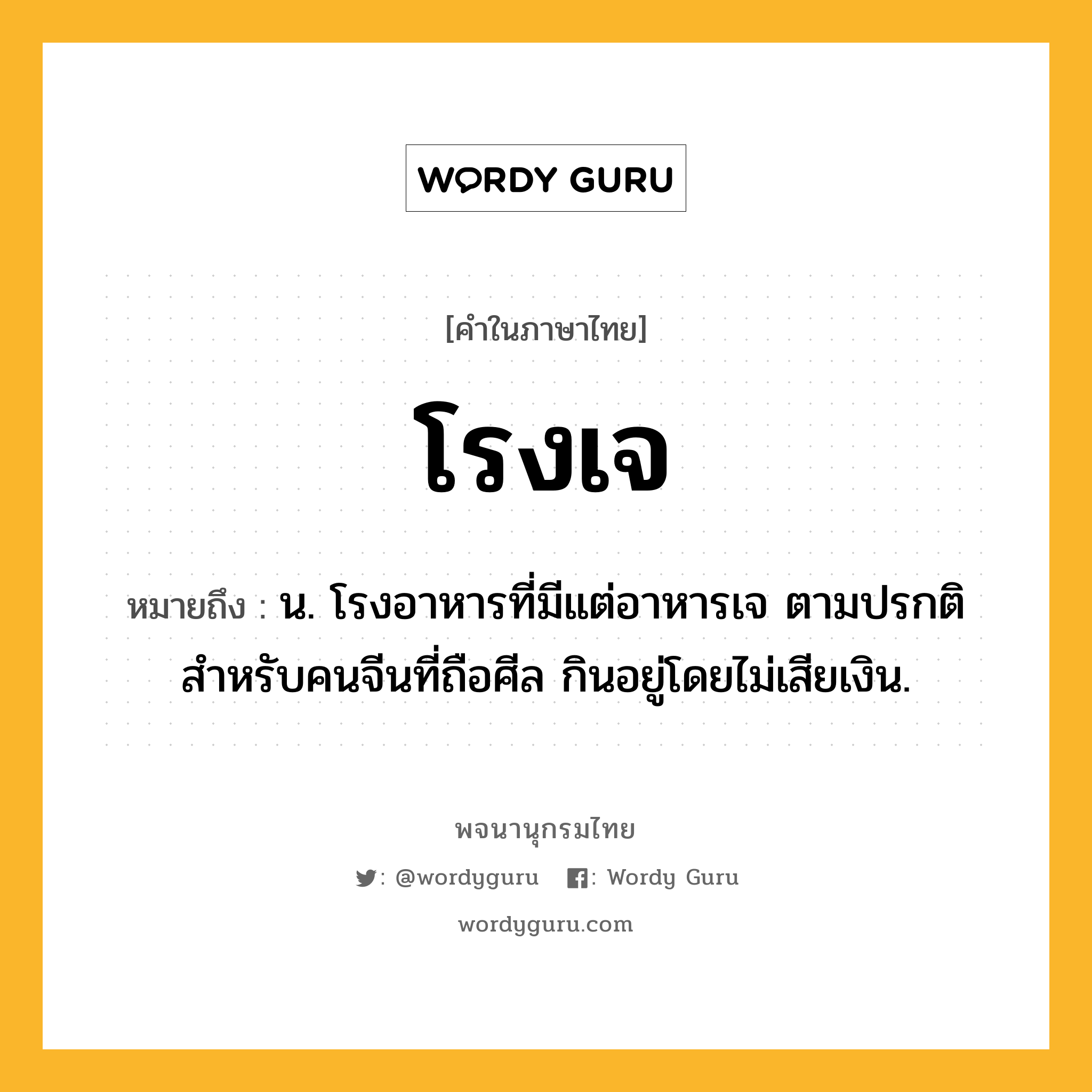 โรงเจ ความหมาย หมายถึงอะไร?, คำในภาษาไทย โรงเจ หมายถึง น. โรงอาหารที่มีแต่อาหารเจ ตามปรกติสำหรับคนจีนที่ถือศีล กินอยู่โดยไม่เสียเงิน.