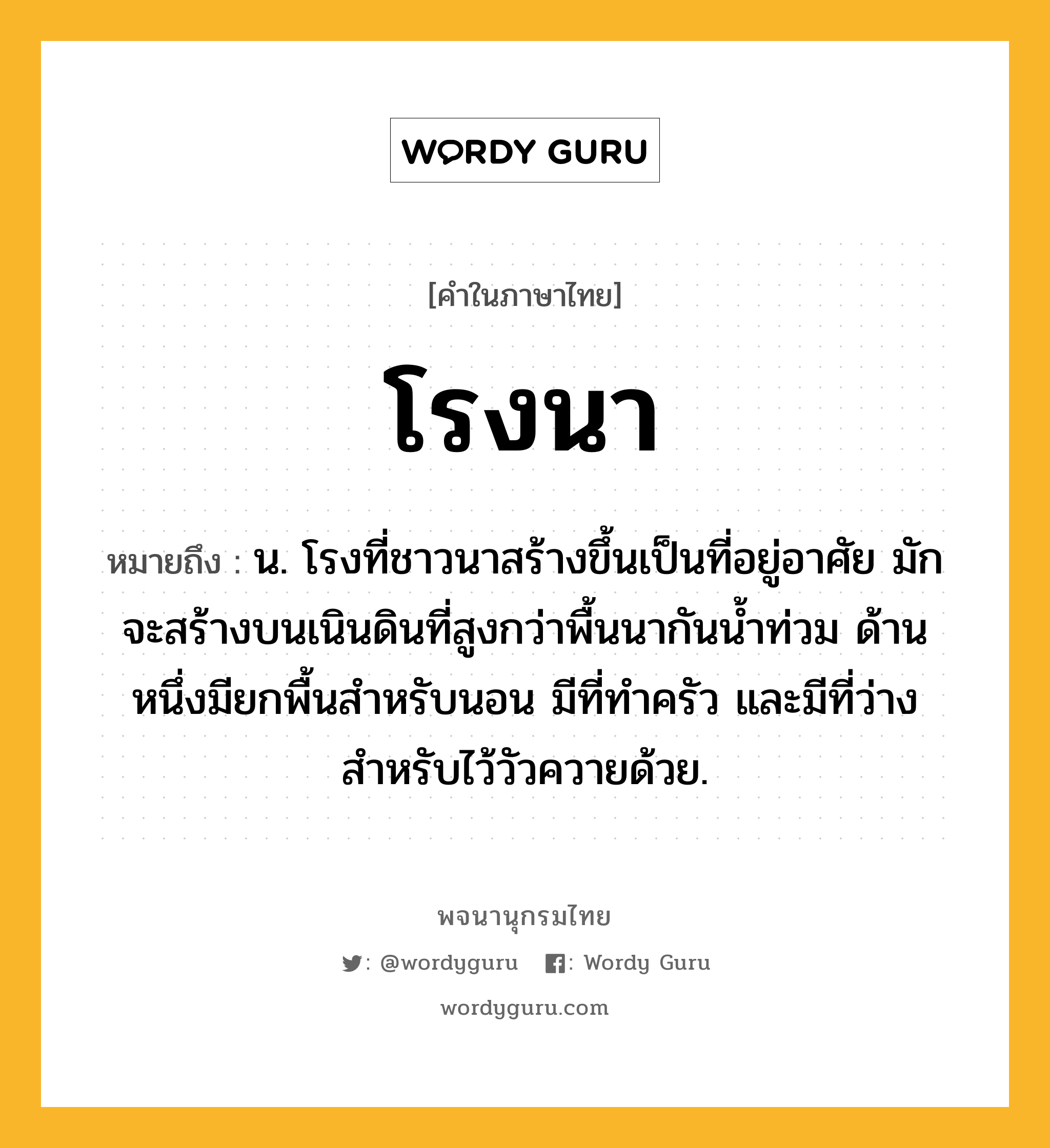 โรงนา ความหมาย หมายถึงอะไร?, คำในภาษาไทย โรงนา หมายถึง น. โรงที่ชาวนาสร้างขึ้นเป็นที่อยู่อาศัย มักจะสร้างบนเนินดินที่สูงกว่าพื้นนากันน้ำท่วม ด้านหนึ่งมียกพื้นสำหรับนอน มีที่ทำครัว และมีที่ว่างสำหรับไว้วัวควายด้วย.