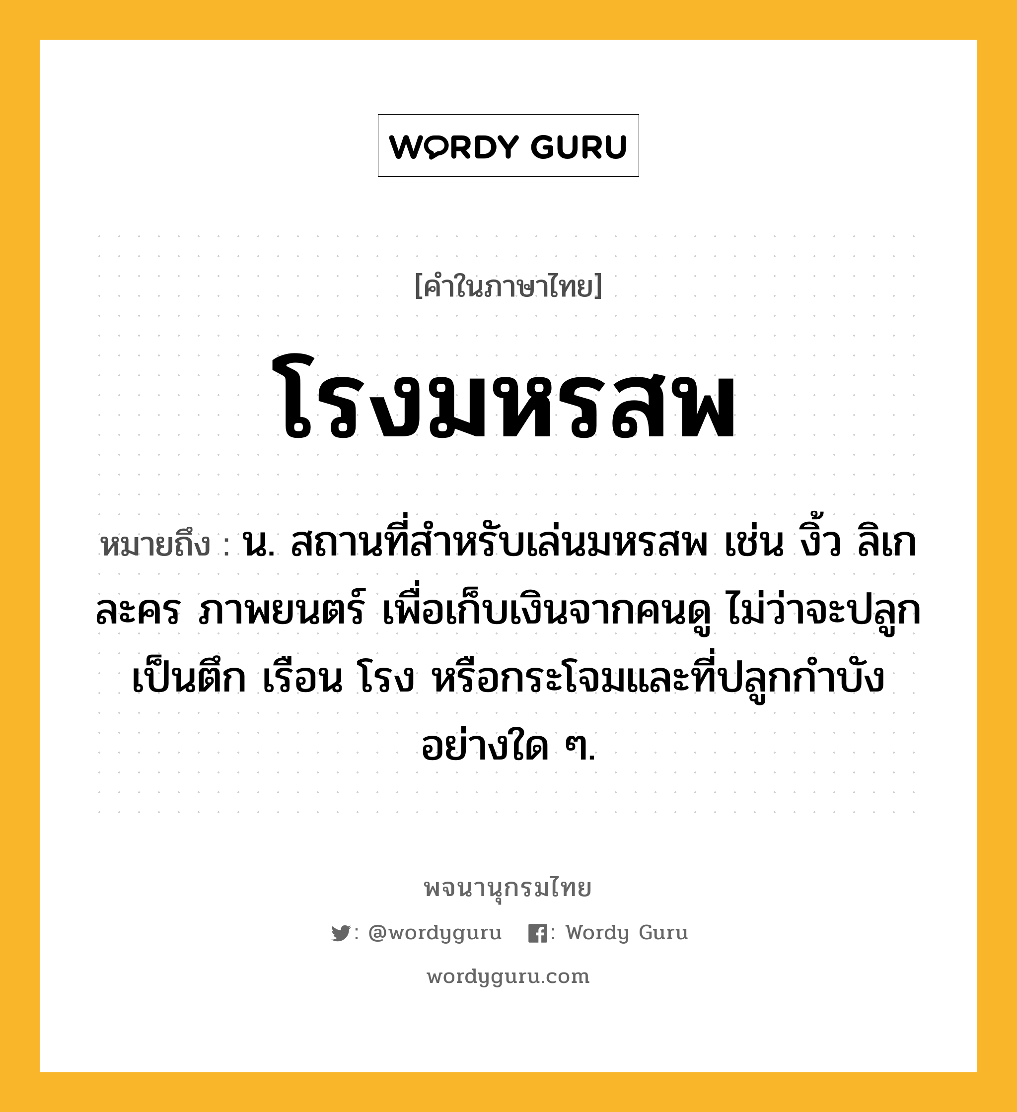 โรงมหรสพ ความหมาย หมายถึงอะไร?, คำในภาษาไทย โรงมหรสพ หมายถึง น. สถานที่สำหรับเล่นมหรสพ เช่น งิ้ว ลิเก ละคร ภาพยนตร์ เพื่อเก็บเงินจากคนดู ไม่ว่าจะปลูกเป็นตึก เรือน โรง หรือกระโจมและที่ปลูกกำบังอย่างใด ๆ.