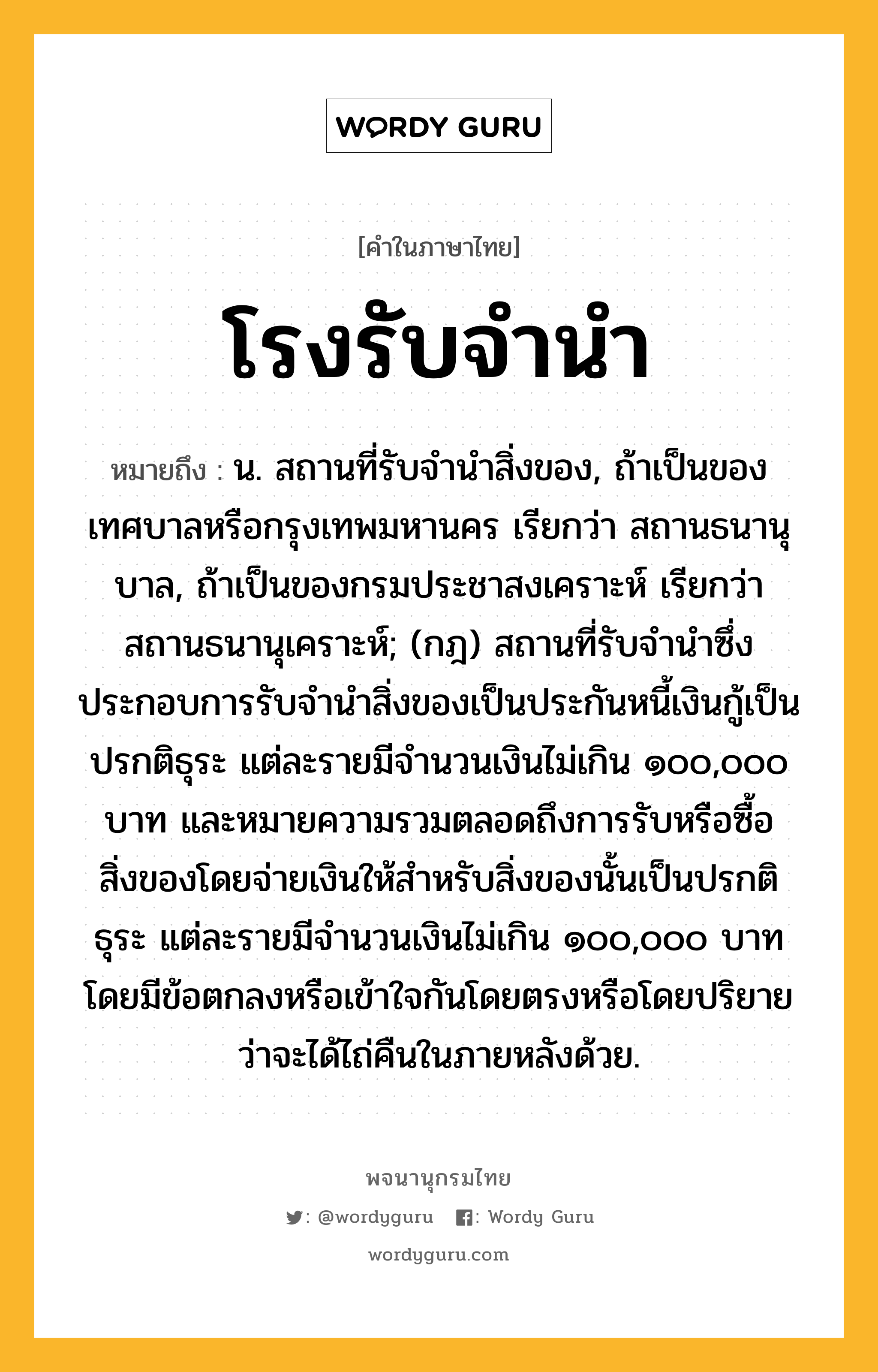 โรงรับจำนำ ความหมาย หมายถึงอะไร?, คำในภาษาไทย โรงรับจำนำ หมายถึง น. สถานที่รับจำนำสิ่งของ, ถ้าเป็นของเทศบาลหรือกรุงเทพมหานคร เรียกว่า สถานธนานุบาล, ถ้าเป็นของกรมประชาสงเคราะห์ เรียกว่า สถานธนานุเคราะห์; (กฎ) สถานที่รับจํานําซึ่งประกอบการรับจํานําสิ่งของเป็นประกันหนี้เงินกู้เป็นปรกติธุระ แต่ละรายมีจํานวนเงินไม่เกิน ๑๐๐,๐๐๐ บาท และหมายความรวมตลอดถึงการรับหรือซื้อสิ่งของโดยจ่ายเงินให้สําหรับสิ่งของนั้นเป็นปรกติธุระ แต่ละรายมีจํานวนเงินไม่เกิน ๑๐๐,๐๐๐ บาท โดยมีข้อตกลงหรือเข้าใจกันโดยตรงหรือโดยปริยายว่าจะได้ไถ่คืนในภายหลังด้วย.