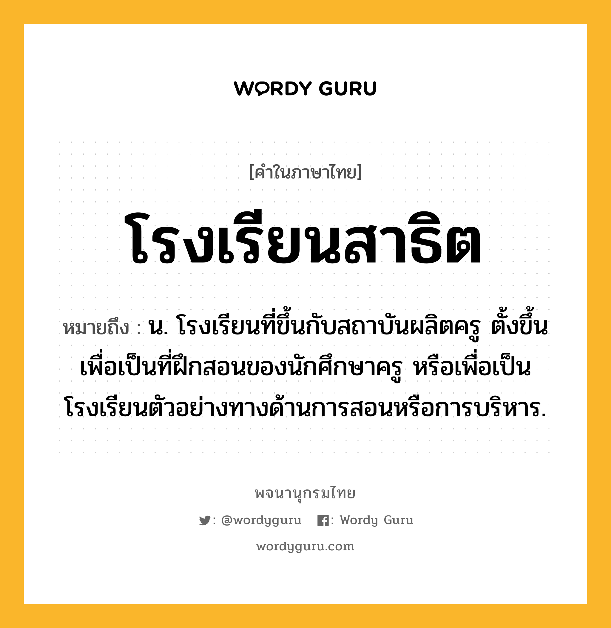 โรงเรียนสาธิต ความหมาย หมายถึงอะไร?, คำในภาษาไทย โรงเรียนสาธิต หมายถึง น. โรงเรียนที่ขึ้นกับสถาบันผลิตครู ตั้งขึ้นเพื่อเป็นที่ฝึกสอนของนักศึกษาครู หรือเพื่อเป็นโรงเรียนตัวอย่างทางด้านการสอนหรือการบริหาร.